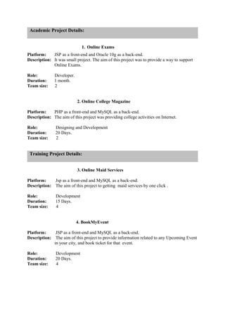 Academic Project Details:
1. Online Exams
Platform: JSP as a front-end and Oracle 10g as a back-end.
Description: It was small project. The aim of this project was to provide a way to support
Online Exams.
Role: Developer.
Duration: 1 month.
Team size: 2
2. Online College Magazine
Platform: PHP as a front-end and MySQL as a back-end.
Description: The aim of this project was providing college activities on Internet.
Role: Designing and Development
Duration: 20 Days.
Team size: 2
Training Project Details:
3. Online Maid Services
Platform: Jsp as a front-end and MySQL as a back-end.
Description: The aim of this project to getting maid services by one click .
Role: Development
Duration: 15 Days.
Team size: 4
4. BookMyEvent
Platform: JSP as a front-end and MySQL as a back-end.
Description: The aim of this project to provide information related to any Upcoming Event
in your city, and book ticket for that event.
Role: Development
Duration: 20 Days.
Team size: 4
 