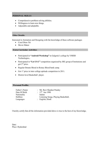 PERSONAL SKILLS
• Comprehensive problem solving abilities.
• Willingness to learn new things.
• Adjustable and adoptable.
Other Details:
Interested in Animation and Designing with the knowledge of these software packages
• Corel Draw X6
• Movie Maker
Extra Curricular Activities:
• Participated in “Android Workshop” in Galgotia’s college by VMDD
Technologies..
• Participated in “Let US C” competition organized by JRE group of Institutions and
got 2nd
price.
• Regular Donate Blood in Rotary Blood bank camp.
• Got 1st
price in inter college aptitude competition in 2011.
• District level Basketball player.
Personal Profile:
Father’s Name : Mr. Ravi Shankar Pandey
Date Of Birth
Nationality
Hobbies
: 17th
Jun 1990
Indian
Listening Songs, Playing Basketball,
Languages : English, Hindi
I hereby certify that all the information provided above is true to the best of my Knowledge.
Date:
Place: Hyderabad
 