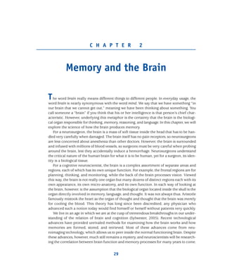 C H A P T E R 2
Memory and the Brain
The word brain really means different things to different people. In everyday usage, the
word brain is nearly synonymous with the word mind. We say that we have something “in
our brain that we cannot get out,” meaning we have been thinking about something. You
call someone a “brain” if you think that his or her intelligence is that person’s chief char-
acteristic. However, underlying this metaphor is the certainty that the brain is the biologi-
cal organ responsible for thinking, memory, reasoning, and language. In this chapter, we will
explore the science of how the brain produces memory.
For a neurosurgeon, the brain is a mass of soft tissue inside the head that has to be han-
dled very carefully when damaged. The brain itself has no pain receptors, so neurosurgeons
are less concerned about anesthesia than other doctors. However, the brain is surrounded
and infused with millions of blood vessels, so surgeons must be very careful when probing
around the brain, lest they accidentally induce a hemorrhage. Neurosurgeons understand
the critical nature of the human brain for what it is to be human, yet for a surgeon, its iden-
tity is a biological tissue.
For a cognitive neuroscientist, the brain is a complex assortment of separate areas and
regions, each of which has its own unique function. For example, the frontal regions are for
planning, thinking, and monitoring, while the back of the brain processes vision. Viewed
this way, the brain is not really one organ but many dozens of distinct regions each with its
own appearance, its own micro-anatomy, and its own function. In each way of looking at
the brain, however, is the assumption that the biological organ located inside the skull is the
organ directly involved in memory, language, and thought. It was not always thus. Aristotle
famously mistook the heart as the organ of thought and thought that the brain was merely
for cooling the blood. This theory has long since been discredited; any physician who
advanced such a notion today would find himself or herself without patients very quickly.
We live in an age in which we are at the cusp of tremendous breakthroughs in our under-
standing of the relation of brain and cognition (Sylwester, 2005). Recent technological
advances have provided unrivaled methods for examining how the brain works and how
memories are formed, stored, and retrieved. Most of these advances come from neu-
roimaging technology, which allows us to peer inside the normal functioning brain. Despite
these advances, however, much still remains a mystery, and neuroscientists will be research-
ing the correlation between brain function and memory processes for many years to come.
29
 