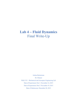 Lab 4 – Fluid Dynamics
Final Write-Up
Joshua Beckerman
Dr. Glauser
MAE 315 – Mechanical and Aerospace Engineering Lab
Date of Experiment, Part 1: November 12, 2015
Date of Experiment, Part 2: November 19, 2015
Date of Submission: December 20, 2015
 