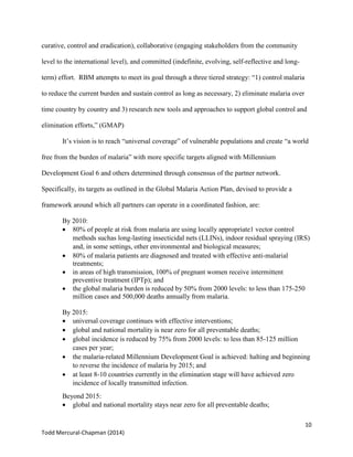 10
Todd Mercural-Chapman (2014)
curative, control and eradication), collaborative (engaging stakeholders from the community
level to the international level), and committed (indefinite, evolving, self-reflective and long-
term) effort. RBM attempts to meet its goal through a three tiered strategy: “1) control malaria
to reduce the current burden and sustain control as long as necessary, 2) eliminate malaria over
time country by country and 3) research new tools and approaches to support global control and
elimination efforts,” (GMAP)
It’s vision is to reach “universal coverage” of vulnerable populations and create “a world
free from the burden of malaria” with more specific targets aligned with Millennium
Development Goal 6 and others determined through consensus of the partner network.
Specifically, its targets as outlined in the Global Malaria Action Plan, devised to provide a
framework around which all partners can operate in a coordinated fashion, are:
By 2010:
 80% of people at risk from malaria are using locally appropriate1 vector control
methods suchas long-lasting insecticidal nets (LLINs), indoor residual spraying (IRS)
and, in some settings, other environmental and biological measures;
 80% of malaria patients are diagnosed and treated with effective anti-malarial
treatments;
 in areas of high transmission, 100% of pregnant women receive intermittent
preventive treatment (IPTp); and
 the global malaria burden is reduced by 50% from 2000 levels: to less than 175-250
million cases and 500,000 deaths annually from malaria.
By 2015:
 universal coverage continues with effective interventions;
 global and national mortality is near zero for all preventable deaths;
 global incidence is reduced by 75% from 2000 levels: to less than 85-125 million
cases per year;
 the malaria-related Millennium Development Goal is achieved: halting and beginning
to reverse the incidence of malaria by 2015; and
 at least 8-10 countries currently in the elimination stage will have achieved zero
incidence of locally transmitted infection.
Beyond 2015:
 global and national mortality stays near zero for all preventable deaths;
 