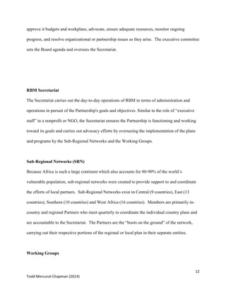 12
Todd Mercural-Chapman (2014)
approve it budgets and workplans, advocate, ensure adequate resources, monitor ongoing
progress, and resolve organizational or partnership issues as they arise. The executive committee
sets the Board agenda and oversees the Secretariat.
RBM Secretariat
The Secretariat carries out the day-to-day operations of RBM in terms of administration and
operations in pursuit of the Partnership's goals and objectives. Similar to the role of “executive
staff” in a nonprofit or NGO, the Secretariat ensures the Partnership is functioning and working
toward its goals and carries out advocacy efforts by overseeing the implementation of the plans
and programs by the Sub-Regional Networks and the Working Groups.
Sub-Regional Networks (SRN)
Because Africa is such a large continent which also accounts for 80-90% of the world’s
vulnerable population, sub-regional networks were created to provide support to and coordinate
the efforts of local partners. Sub-Regional Networks exist in Central (9 countries), East (13
countries), Southern (10 countries) and West Africa (16 countries). Members are primarily in-
country and regional Partners who meet quarterly to coordinate the individual country plans and
are accountable to the Secretariat. The Partners are the “boots on the ground” of the network,
carrying out their respective portions of the regional or local plan in their separate entities.
Working Groups
 
