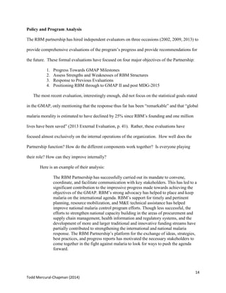 14
Todd Mercural-Chapman (2014)
Policy and Program Analysis
The RBM partnership has hired independent evaluators on three occasions (2002, 2009, 2013) to
provide comprehensive evaluations of the program’s progress and provide recommendations for
the future. These formal evaluations have focused on four major objectives of the Partnership:
1. Progress Towards GMAP Milestones
2. Assess Strengths and Weaknesses of RBM Structures
3. Response to Previous Evaluations
4. Positioning RBM through to GMAP II and post MDG-2015
The most recent evaluation, interestingly enough, did not focus on the statistical goals stated
in the GMAP, only mentioning that the response thus far has been “remarkable” and that “global
malaria morality is estimated to have declined by 25% since RBM’s founding and one million
lives have been saved” (2013 External Evaluation, p. 41). Rather, these evaluations have
focused almost exclusively on the internal operations of the organization. How well does the
Partnership function? How do the different components work together? Is everyone playing
their role? How can they improve internally?
Here is an example of their analysis:
The RBM Partnership has successfully carried out its mandate to convene,
coordinate, and facilitate communication with key stakeholders. This has led to a
significant contribution to the impressive progress made towards achieving the
objectives of the GMAP. RBM’s strong advocacy has helped to place and keep
malaria on the international agenda. RBM’s support for timely and pertinent
planning, resource mobilization, and M&E technical assistance has helped
improve national malaria control program efforts. Though less successful, the
efforts to strengthen national capacity building in the areas of procurement and
supply chain management, health information and regulatory systems, and the
development of more and larger traditional and innovative funding streams have
partially contributed to strengthening the international and national malaria
response. The RBM Partnership’s platform for the exchange of ideas, strategies,
best practices, and progress reports has motivated the necessary stakeholders to
come together in the fight against malaria to look for ways to push the agenda
forward.
 