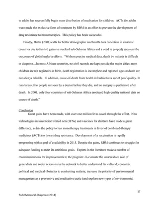 17
Todd Mercural-Chapman (2014)
to adults has successfully begin mass distribution of medication for children. ACTs for adults
were made the exclusive form of treatment by RBM in an effort to prevent the development of
drug resistance to monotherapies. This policy has been successful.
Finally, Duthe (2008) calls for better demographic and health data collection in endemic
countries due to limited gains in much of sub-Saharan Africa and a need to properly measure the
outcomes of global malaria efforts. “Without precise medical data, death by malaria is difficult
to diagnose…In most African countries, no civil records are kept outside the major cities: most
children are not registered at birth, death registration is incomplete and reported ages at death are
not always reliable. In addition, cause-of-death from health infrastructures are of poor quality. In
rural areas, few people are seen by a doctor before they die, and no autopsy is performed after
death. In 2001, only four countries of sub-Saharan Africa produced high-quality national data on
causes of death.”
Conclusion
Great gains have been made, with over one million lives saved through the effort. New
technologies in insecticide treated nets (ITNs) and vaccines for children have made a great
difference, as has the policy to ban monotherapy treatments in favor of combined-therapy
medicines (ACTs) to thwart drug resistance. Development of a vaccination is rapidly
progressing with a goal of availability in 2015. Despite the gains, RBM continues to struggle for
adequate funding to meet its ambitious goals. Experts in the literature make a number of
recommendations for improvements to the program: re-evaluate the undervalued role of
generalists and social scientists in the network to better understand the cultural, economic,
political and medical obstacles to combatting malaria; increase the priority of environmental
management as a preventive and eradicative tactic (and explore new types of environmental
 