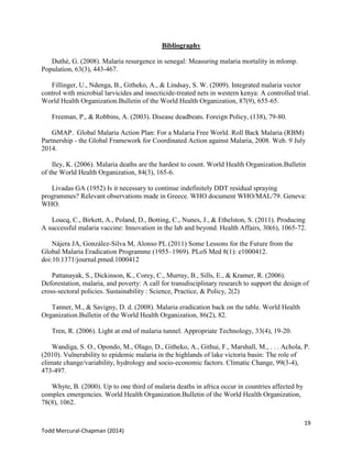 19
Todd Mercural-Chapman (2014)
Bibliography
Duthé, G. (2008). Malaria resurgence in senegal: Measuring malaria mortality in mlomp.
Population, 63(3), 443-467.
Fillinger, U., Ndenga, B., Githeko, A., & Lindsay, S. W. (2009). Integrated malaria vector
control with microbial larvicides and insecticide-treated nets in western kenya: A controlled trial.
World Health Organization.Bulletin of the World Health Organization, 87(9), 655-65.
Freeman, P., & Robbins, A. (2003). Disease deadbeats. Foreign Policy, (138), 79-80.
GMAP. Global Malaria Action Plan: For a Malaria Free World. Roll Back Malaria (RBM)
Partnership - the Global Framework for Coordinated Action against Malaria, 2008. Web. 9 July
2014.
Iley, K. (2006). Malaria deaths are the hardest to count. World Health Organization.Bulletin
of the World Health Organization, 84(3), 165-6.
Livadas GA (1952) Is it necessary to continue indefinitely DDT residual spraying
programmes? Relevant observations made in Greece. WHO document WHO/MAL/79. Geneva:
WHO.
Loucq, C., Birkett, A., Poland, D., Botting, C., Nunes, J., & Ethelston, S. (2011). Producing
A successful malaria vaccine: Innovation in the lab and beyond. Health Affairs, 30(6), 1065-72.
Nájera JA, González-Silva M, Alonso PL (2011) Some Lessons for the Future from the
Global Malaria Eradication Programme (1955–1969). PLoS Med 8(1): e1000412.
doi:10.1371/journal.pmed.1000412
Pattanayak, S., Dickinson, K., Corey, C., Murray, B., Sills, E., & Kramer, R. (2006).
Deforestation, malaria, and poverty: A call for transdisciplinary research to support the design of
cross-sectoral policies. Sustainability : Science, Practice, & Policy, 2(2)
Tanner, M., & Savigny, D. d. (2008). Malaria eradication back on the table. World Health
Organization.Bulletin of the World Health Organization, 86(2), 82.
Tren, R. (2006). Light at end of malaria tunnel. Appropriate Technology, 33(4), 19-20.
Wandiga, S. O., Opondo, M., Olago, D., Githeko, A., Githui, F., Marshall, M., . . . Achola, P.
(2010). Vulnerability to epidemic malaria in the highlands of lake victoria basin: The role of
climate change/variability, hydrology and socio-economic factors. Climatic Change, 99(3-4),
473-497.
Whyte, B. (2000). Up to one third of malaria deaths in africa occur in countries affected by
complex emergencies. World Health Organization.Bulletin of the World Health Organization,
78(8), 1062.
 