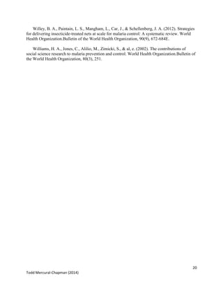 20
Todd Mercural-Chapman (2014)
Willey, B. A., Paintain, L. S., Mangham, L., Car, J., & Schellenberg, J. A. (2012). Strategies
for delivering insecticide-treated nets at scale for malaria control: A systematic review. World
Health Organization.Bulletin of the World Health Organization, 90(9), 672-684E.
Williams, H. A., Jones, C., Alilio, M., Zimicki, S., & al, e. (2002). The contributions of
social science research to malaria prevention and control. World Health Organization.Bulletin of
the World Health Organization, 80(3), 251.
 