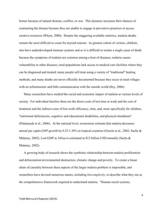 4
Todd Mercural-Chapman (2014)
homes because of natural disaster, conflict, or war. This dynamic increases their chances of
contracting the disease because they are unable to engage in preventive practices or access
curative resources (Whyte, 2000). Despite the staggering available statistics, malaria deaths
remain the most difficult to count for myriad reasons: its greatest cohort of victims, children,
also have underdeveloped immune systems and so it is difficult to isolate a single cause of death
because the symptoms of malaria are common among a host of diseases; malaria causes
vulnerability to other diseases; rural populations lack access to medical care facilities where they
can be diagnosed and treated; many people self-treat using a variety of "traditional" healing
methods; and many deaths are never officially documented because they occur in rural villages
with no infrastructure and little communication with the outside world (Iley, 2006).
Many researchers have studied the social and economic impact of malaria at various levels of
society. For individual families there are the direct costs of lost time at work and the cost of
treatment and the indirect costs of lost work efficiency, time, and, more specifically for children,
"nutritional deficiencies, cognitive and educational disabilities, and physical retardation"
(Pattanayak et al., 2006). At the national level, economists estimate that malaria decreases
annual per capita GNP growth by 0.25-1.30% in tropical countries (Guerin et al., 2002; Sache &
Malaney, 2002). Lost GDP in Africa is estimated at $12 billion USD annually (Sachs &
Malaney, 2002).
A growing body of research shows the symbiotic relationship between malaria proliferation
and deforestation/environmental destruction, climatic change and poverty. To create a linear
chain of causality between these aspects of the larger malaria problem is impossible, and
researchers have devised numerous names, including biocomplexity, to describe what they see as
the comprehensive framework required to understand malaria. "Human social systems,
 