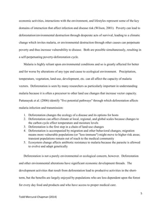 5
Todd Mercural-Chapman (2014)
economic activities, interactions with the environment, and lifestyles represent some of the key
domains of interaction that affect infection and disease risk (Wilson, 2001). Poverty can lead to
deforestation/environmental destruction through desperate acts of survival, leading to a climatic
change which invites malaria, or environmental destruction through other causes can perpetuate
poverty and thus increase vulnerability to disease. Both are possible simultaneously, resulting in
a self-perpetuating poverty-deforestation cycle.
Malaria is highly reliant upon environmental conditions and so is greatly affected for better
and for worse by alterations of any type and cause to ecological environment. Precipitation,
temperature, vegetation, land-use, development, etc. can all affect the capacity of malaria
vectors. Deforestation is seen by many researchers as particularly important in understanding
malaria because it is often a precursor to other land use changes that increase vector capacity.
Pattanayuk et al. (2006) identify "five potential pathways" through which deforestation affects
malaria infection and transmission:
1. Deforestation changes the ecology of a disease and its options for hosts
2. Deforestation can affect climate at local, regional, and global scales because changes to
the carbon cycle effect temperature and moisture levels
3. Deforestation is the first step in a chain of land-use changes
4. Deforestation is accompanied by migration and other behavioral changes; migration
means more vulnerable populations (or "less-immune") might move to higher risk areas;
transient populations remain out of reach to the medical community
5. Ecosystem change affects antibiotic resistance to malaria because the parasite is allowed
to evolve and adapt genetically
Deforestation is not a purely environmental or ecological concern, however. Deforestation
and other environmental alterations have significant economic development threads. The
development activities that result from deforestation lead to productive activities in the short-
term, but the benefits are largely enjoyed by populations who are less dependent upon the forest
for every day food and products and who have access to proper medical care.
 