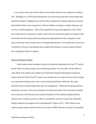 6
Todd Mercural-Chapman (2014)
A case study in the Lake Victoria Basin in East Africa illustrates the complexity of malaria
well. Wandiga et al. (2010) found through their own and existing data that climate change had
altered the slimates of highland areas in East Africa and that the resulting temperature increases
had enabled malaria vector mosquitos to find new habitats, resulting in a higher frequency and
severity of malaria epidemics. Most of the populations living in the highlands of East Africa
have historically low immunity to malaria, and so the new exposure brought by a change in their
environment has been particularly devastating and disproportionate when compared to other
areas in the basin whose climates have not changed dramatically or who already have some level
of immunity. Poverty in the highland areas coupled with distance to nearest medical facilities
have complicated efforts to respond.
History of Response Efforts
Early malaria control strategies focused on eradication beginning in the late 19th
century
and the effects of using mosquito nets and draining marshes was noticeable, but the ability to
scale efforts at the global scale needed were hindered by financial and logistical constraints.
Experts in the first half of the 20th
century were divided into two camps in terms of best strategy:
one camp preferred large-scale vector control and drug distribution while the other camp
preferred slower, localized approaches and case management. "While the first group achieved
spectacular successes, such as the interruption of malaria and yellow fever transmission during
the construction of the Panama Canal and the elimination of the introduced highly efficient
African vector Anopheles gambiae in Brazil, sustainability seemed to require the solid public
health foundations envisaged by the second approach" (Najera, 2011). While efforts to use
chemical sprays indoors had been tried, the invention of DDT opened a new door to sustainable
 