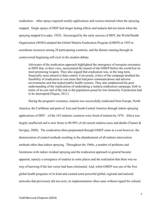7
Todd Mercural-Chapman (2014)
eradication – other sprays required weekly applications and vectors returned when the spraying
stopped. Single sprays of DDT had longer lasting effects and malaria did not return when the
spraying stopped (Livadas, 1952). Encouraged by the early success of DDT, the World Health
Organization (WHO) adopted the Global Malaria Eradication Program (GMEP) in 1955 to
coordinate resources among 28 participating countries, and the themes running through its
controversial beginning still exist in the modern debate.
Advocates of the eradication approach highlighted the emergence of mosquito resistance
to DDT that, in their view, necessitated the launch of the GMEP before the world lost its
most promising weapon. They also argued that eradication was, in the long term,
financially more attractive than control. Conversely, critics of the campaign doubted the
feasibility of eradication in vast areas that had poor communications and adverse
environments and that lacked public health systems. They also emphasized the poor
understanding of the implications of undertaking a malaria eradication campaign, both in
terms of its cost and of the risk to the population posed by lost immunity if protection had
to be interrupted (Najera, 2011).
During the program's existence, malaria was successfully eradicated from Europe, North
America, the Caribbean and parts of Asia and South-Central America through indoor spraying
applications of DDT – of the 143 endemic countries were freed of malaria by 1978. Africa was
largely unaffected and is now home to 80-90% of all current malaria cases and deaths (Tanner &
Savigny, 2008). The eradication ethos perpetuated through GMEP came at a cost however: the
demonization of control methods resulting in the abandonment of all malaria intervention
methods other than indoor spraying. Throughout the 1960s, a number of problems and
limitations with indoor residual spraying and the eradication approach in general became
apparent, namely a resurgence of malaria in some places and the realization that there was no
way of knowing if the last vector had been eliminated. And, while GMEP was one of the first
global health programs of its kind and created some powerful global, regional and national
networks that previously did not exist, its implementation often came without regard for cultural
 