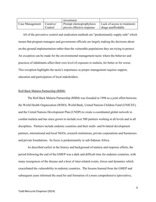 9
Todd Mercural-Chapman (2014)
investment
Case Management Curative/
Control
Prompt chemoprophylaxis
proven effective response
Lack of access to treatment;
drugs unaffordable
All of the preventive control and eradication methods are "predominantly supply-side" which
means that program managers and government officials are largely making the decisions about
on-the-ground implementation rather than the vulnerable populations they are trying to protect.
An exception can be made for the environmental management tactic where the behavior and
practices of inhabitants affect their own level of exposure to malaria, for better or for worse.
This exception highlights the tactic's importance as proper management requires support,
education and participation of local stakeholders.
Roll Back Malaria Partnership (RBM)
The Roll Back Malaria Partnership (RBM) was founded in 1998 as a joint effort between
the World Health Organization (WHO), World Bank, United Nations Children Fund (UNICEF),
and the United Nations Development Plan (UNDP) to create a coordinated global network to
combat malaria and has since grown to include over 500 partners working at all levels and in all
disciplines. Partners include endemic countries and their multi- and bi-lateral development
partners, international and local NGOs, research institutions, private corporations and businesses
and private foundations. Its focus is predominantly in sub-Saharan Africa.
As described earlier in the history and background of malaria and response efforts, the
period following the end of the GMEP was a dark and difficult time for endemic countries, with
many resurgences of the disease and a host of inter-related events, forces and dynamics which
exacerbated the vulnerability in endemic countries. The lessons learned from the GMEP and
subsequent years informed the need for and formation of a more comprehensive (preventive,
 