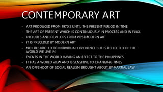 CONTEMPORARY ART
- ART PRODUCED FROM 1970’S UNTIL THE PRESENT PERIOD IN TIME
- THE ART OF PRESENT WHICH IS CONTINUOUSLY IN PROCESS AND IN FLUX.
- INCLUDES AND DEVELOPS FROM POSTMODERN ART
- IT IS PRECEDED BY MODERN ART
- NOT RESTRICTED TO INDIVIDUAL EXPERIENCE BUT IS REFLECTED OF THE
WORLD WE LIVE IN
- EVENTS IN THE WORLD HAVING AN EFFECT TO THE PHILIPPINES
- IT HAS A WORLD VIEW AND IS SENSITIVE TO CHANGING TIMES
- AN OFFSHOOT OF SOCIAL REALISM BROUGHT ABOUT BY MARTIAL LAW
 
