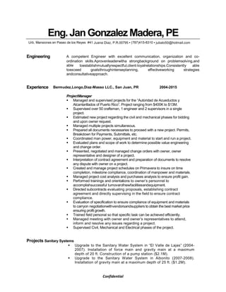 Confidential
Eng.JanGonzalezMadera,PE
Urb. Mansiones en Paseo de los Reyes #41 Juana Diaz, P.R.00795 ▪ (787)415-8310 ▪ jubalo50@hotmail.com
Engineering A competent Engineer with excellent communication, organization and co-
ordination skills.Aprovenleaderwitha strongbackground on problemsolving,and
able toestablishmutuallyrespectful,client-loyalrelationships.Consistently able
toexceed goalsthroughintenseplanning, effectiveworking strategies
andconsultativeapproach.
Experience Bermudez,Longo,Diaz-Masso LLC., San Juan, PR 2004-2015
ProjectManager
Managed and supervised projects for the “Autoridad de Acueductos y
Alcantarillados of Puerto Rico”. Project ranging from $400K to $13M.
Supervised over 50 craftsman, 1 engineer and 2 supervisors in a single
project.
Estimated new project regarding the civil and mechanical phases for bidding
and upon owner request.
Managed multiple projects simultaneous.
Prepared all documents necessaries to proceed with a new project. Permits,
Breakdown for Payments, Submittals, etc.
Coordinated man power, equipment and material to start and run a project.
Evaluated plans and scope of work to determine possible value engineering
and change order.
Presented, negotiated and managed change orders with owner, owner
representative and designer of a project.
Interpretation of contract agreement and preparation of documents to resolve
any dispute with owner on a project.
Created and manage project schedules on Primavera to insure on time
completion, milestone compliance, coordination of manpower and materials.
Managed project cost analysis and purchases analysis to ensure profit gain.
Performed trainings and orientations to owner’s personnel to
accomplishsuccessful turnoverofnewfacilitiesandequipment.
Directed subcontracts evaluating proposals, establishing contract
agreement and directly supervising in the field to ensure contract
compliance.
Evaluation of specification to ensure compliance of equipment and materials
to carryon negotiationwithvendorsandsuppliers to obtain the best market price
ensuring profit growth.
Trained field personal so that specific task can be achieved efficiently.
Managed meeting with owner and owner’s representatives to attend,
inform and resolve any issues regarding a project.
Supervised Civil, Mechanical and Electrical phases of the project.
Projects Sanitary Systems
Upgrade to the Sanitary Water System in “El Valle de Lajas” (2004-
2007). Installation of force main and gravity main at a maximum
depth of 20 ft. Construction of a pump station ($2.1M).
Upgrade to the Sanitary Water System in Aibonito (2007-2008).
Installation of gravity main at a maximum depth of 25 ft. ($1.2M).
 