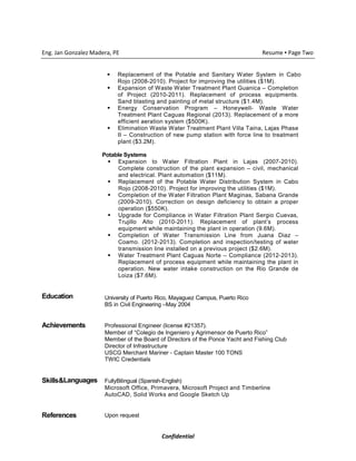 Confidential
Eng. Jan Gonzalez Madera, PE Resume ▪ Page Two
Replacement of the Potable and Sanitary Water System in Cabo
Rojo (2008-2010). Project for improving the utilities ($1M).
Expansion of Waste Water Treatment Plant Guanica – Completion
of Project (2010-2011). Replacement of process equipments.
Sand blasting and painting of metal structure ($1.4M).
Energy Conservation Program – Honeywell- Waste Water
Treatment Plant Caguas Regional (2013). Replacement of a more
efficient aeration system ($500K).
Elimination Waste Water Treatment Plant Villa Taina, Lajas Phase
II – Construction of new pump station with force line to treatment
plant ($3.2M).
Potable Systems
Expansion to Water Filtration Plant in Lajas (2007-2010).
Complete construction of the plant expansion – civil, mechanical
and electrical. Plant automation ($11M).
Replacement of the Potable Water Distribution System in Cabo
Rojo (2008-2010). Project for improving the utilities ($1M).
Completion of the Water Filtration Plant Maginas, Sabana Grande
(2009-2010). Correction on design deficiency to obtain a proper
operation ($550K).
Upgrade for Compliance in Water Filtration Plant Sergio Cuevas,
Trujillo Alto (2010-2011). Replacement of plant’s process
equipment while maintaining the plant in operation (9.6M).
Completion of Water Transmission Line from Juana Diaz –
Coamo. (2012-2013). Completion and inspection/testing of water
transmission line installed on a previous project ($2.6M).
Water Treatment Plant Caguas Norte – Compliance (2012-2013).
Replacement of process equipment while maintaining the plant in
operation. New water intake construction on the Rio Grande de
Loiza ($7.6M).
Education University of Puerto Rico, Mayaguez Campus, Puerto Rico
BS in Civil Engineering –May 2004
Achievements Professional Engineer (license #21357).
Member of “Colegio de Ingeniero y Agrimensor de Puerto Rico”
Member of the Board of Directors of the Ponce Yacht and Fishing Club
Director of Infrastructure
USCG Merchant Mariner - Captain Master 100 TONS
TWIC Credentials
Skills&Languages FullyBilingual (Spanish-English)
Microsoft Office, Primavera, Microsoft Project and Timberline
AutoCAD, Solid Works and Google Sketch Up
References Upon request
 