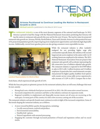 T
he restaurant industry is one of the most dynamic segments of the national retail landscape. In 2015
Arizona is poised to lead the charge with the National Restaurant Association predicting that Arizona will
top the nation in restaurant sales growth this year and for the next 10 years. The top five states for projected
restaurantsalesgrowthare:Arizona,Florida,NorthDakota,TexasandColorado.Arizonaisinthispositionbecause
of its projected population growth, improving long-term employment opportunities and relatively high disposable
income. Additionally, current lower gasoline prices are also giving consumers more expendable income.
While the restaurant industry is often (unfairly)
maligned for not providing higher wage jobs
communities typically desire, the industry is the second
largestprivatesectoremployerinthenationwith1in10
working Americans employed in the industry. The 2015
National Restaurant Association Forecast projects that
restaurant sales growth will accelerate representing the
6th consecutive year of inflation adjusted sales growth.
The restaurant industry is expected to hit $709 billion
in sales in 2015 with 1 million locations and 14 million
employees.Inparticular,fast-casualrestaurantconcepts,
characterized by higher quality, healthier food options
with counter service versus table service experienced a
sales increase of 11.0% in 2013. Compare this to fast-
food chains, which experienced sales growth of 3.5%.
While the forecasts paint an optimistic picture for the restaurant industry, there are still some challenges that must
be met, namely:
•	 Rising food costs: wholesale food prices increased 5% in 2015- the 5th consecutive annual increase.
•	 Increased competition for customers and labor as the industry continues its expansion mode.
•	 Regional variability in employment and disposable income means not all areas are recovering at the
same pace. In many parts of the country it is still a slow recovery coming out of the recession.
The restaurant industry and specific brands must continue to evolve in light of the increased competition. Some of
the trends shaping the restaurant industry are as follows:
•	 A move toward healthful, quality dining options, including:
•	 Locally sourced meats, seafood and produce.
•	 Environmental sustainability.
•	 Healthy kids’ options.
•	 Natural ingredients with minimal processing.
•	 Engaging the customer through increased promotion of brand and reputation online and via social
media.
Arizona Positioned to Continue Leading the Nation in Restaurant
Growth in 2015
Michael Laatsch • published in the March 2015 issue
Landlord Representation for World of Beer
 