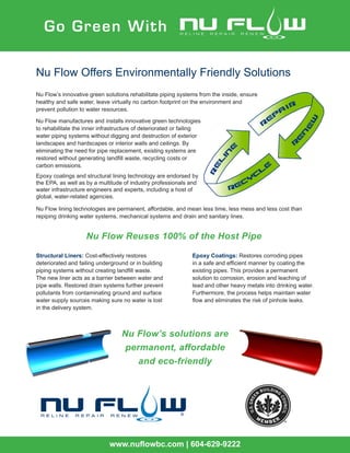 Go Green With
www.nuflowbc.com | 604-629-9222
Nu Flow Offers Environmentally Friendly Solutions
Nu Flow’s innovative green solutions rehabilitate piping systems from the inside, ensure
healthy and safe water, leave virtually no carbon footprint on the environment and
prevent pollution to water resources.
Structural Liners: Cost-effectively restores
deteriorated and failing underground or in building
piping systems without creating landfill waste.
The new liner acts as a barrier between water and
pipe walls. Restored drain systems further prevent
pollutants from contaminating ground and surface
water supply sources making sure no water is lost
in the delivery system.
Epoxy Coatings: Restores corroding pipes
in a safe and efficient manner by coating the
existing pipes. This provides a permanent
solution to corrosion, erosion and leaching of
lead and other heavy metals into drinking water.
Furthermore, the process helps maintain water
flow and eliminates the risk of pinhole leaks.
RENEW
REPAIR
r
Nu Flow Reuses 100% of the Host Pipe
Nu Flow’s solutions are
permanent, affordable
and eco-friendly
Nu Flow manufactures and installs innovative green technologies
to rehabilitate the inner infrastructure of deteriorated or failing
water piping systems without digging and destruction of exterior
landscapes and hardscapes or interior walls and ceilings. By
eliminating the need for pipe replacement, existing systems are
restored without generating landfill waste, recycling costs or
carbon emissions.
Epoxy coatings and structural lining technology are endorsed by
the EPA, as well as by a multitude of industry professionals and
water infrastructure engineers and experts, including a host of
global, water-related agencies.
Nu Flow lining technologies are permanent, affordable, and mean less time, less mess and less cost than
repiping drinking water systems, mechanical systems and drain and sanitary lines.
 