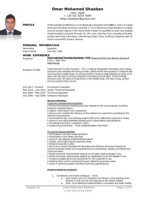 August-16 Omar Mohamed Shabaan Page 1 of 4
+ (20 10) 0210 5594
Omar Mohamed Shaaban
Cairo, Egypt
+ (20 10) 0210 5594
Omar.shaabaan@gmail.com
PROFILE Professionally Qualified as a Core Banking Consultant with (10) + years of robust
technical and deep business expertise in “Core Banking Implementation” projects
around several regions in the world which makes me qualified to lead core banking
implementation projects through its life cycle starting from presales activities,
project planning, estimation, identifying project risks, building mitigation plan to
insure successful project closure.
PERSONAL INFORMATION
Nationality Egyptian
Date of Birth June 06, 1982
WORK EXPERIENCE
Employer
Employer Profile
International Turnkey Systems – ITS (Phoenix & ETHIX Core Banking Solutions )
Cairo – Nasr City
www.its.ws
International Turnkey Systems - ITS, a leading integrated information technology
solutions and software services provider, offers world class quality IT solutions and
services that enable large, as well as small to medium organizations to keep up to
date with the fast evolving competitive business environment. As technology
pioneers with 34 years of experience in the Middle East, ITS has a long, proven
and successful track record.
July 2012 - Present
May 2010 – July 2012
Sep 2008 – May 2010
July 2006 – Sep 2008
Functional Consultant
Senior Technical Specialist
Technical Specialist
Software Developer
Responsibilities:
Customer Related Responsibilities
• Perform functional consulting services related to the core products including
projects implementation.
• Gather Information from customers.
• Ensure and monitor the delivery of the solution to customers according to the
defined requirements.
• Parameterize the core banking system (Ethix) to reflect the customers’ needs.
• Assist in providing database designs and customization specifications.
• Providing training to customers’ users.
• Supporting customers – “Post Implementation Activities”.
Functional Responsibilities
• Participate in project scope definition.
• Participate in pre-sales activities.
• Assist in developing implementation plans.
• Gather information about business areas.
• Analyze business cycles.
• Serve as a liaison between the Business and Delivery Services Divisions to
ensure business needs and requirements are understood, valued, prioritized and
communicated.
• Model business requirements against an already made package if any.
• Model business requirements against an application to be developed if any.
• Prepare suitable technical documents for the customer’s use.
• Helping other units in advanced issues related to business areas.
• assist in defining system interface technical specifications.
Implementation projects:
1. Caribbean union bank (Antigua) – 2016.
a. Description: this is a migration for Phoenix Core banking from
Sybase to SQL server and upgrade to the latest release.
b. Role: Core banking Implementation consultant and team leader.
 