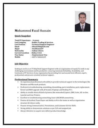 Mohammed Fazal Hussain
Quick Snapshot
Total IT Experience : 4+years
Last Company : Nobles Trading & Services
Last Position : Technical Support Engineer
Email : hfazal20@gmail.com
Skype : fazalhussain9
Nationality : Indian Citizen
Current Locatiion : Dubai, U.A.E.
Visa Status : Employement Visa
Mobile : 00971-568426229
:
Job Objective
Seeking to work as an IT Help Desk Support Engineer with an organization of repute.To walk in any
challenging environment and be productive. ensuring maximum Reliability, Availability, and
Continuity of IT Services of any organization by providing first and second level efficient, expert,
professional and process oriented technical support .
Professional Summary
 An experienced professional with ability to provide technical support in the technologies like
Windows and Microsoft products.
 Proficient in troubleshooting, assembling, dissembling, parts installation, parts replacement,
Kernel and BIOS upgrade with all brands of laptops and Desktop PC's
 Ability to trouble shoot all kind of printers like networked Copiers, DMP, Color, All -in-One,
LaserJet and Line Printers.
 Excellent in troubleshooting networking, basic LAN/WAN connectivity.
 Positive & Excellent Team Player and Ability to fit in the teams as well as organization
structure & Culture easily.
 Possess strong Communication, Presentation, and Customer Service Skills.
 Strong ability to demonstrate solutions as per SLA and assigned job.
 Always Attentive to acquire new skills & product knowledge.
 