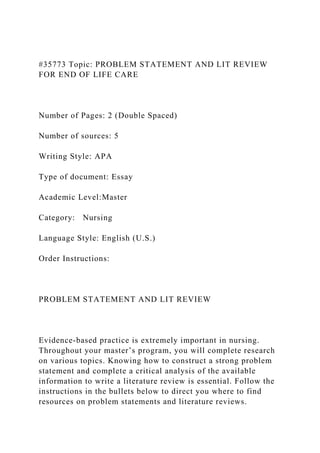 #35773 Topic: PROBLEM STATEMENT AND LIT REVIEW
FOR END OF LIFE CARE
Number of Pages: 2 (Double Spaced)
Number of sources: 5
Writing Style: APA
Type of document: Essay
Academic Level:Master
Category: Nursing
Language Style: English (U.S.)
Order Instructions:
PROBLEM STATEMENT AND LIT REVIEW
Evidence-based practice is extremely important in nursing.
Throughout your master’s program, you will complete research
on various topics. Knowing how to construct a strong problem
statement and complete a critical analysis of the available
information to write a literature review is essential. Follow the
instructions in the bullets below to direct you where to find
resources on problem statements and literature reviews.
 