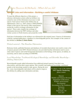 11G e n e r a l S t a t u s R a n k s o f W i l d S p e c i e s
i n t h e N o r t h w e s t T e r r i t o r i e s
44 Data Sources & Methods - What did we do?
Species Lists and Information - Building a useful infobase
To meet the different objectives of this project, a
reference information system called an infobase was
created to store all the information necessary to rank
species. Each species listed in the infobase has an
alphanumeric code (e.g., Dall’s sheep is AMALE04020)
unique to that species and used by other organizations
around the world to exchange information on that
species9
. These codes simplify the exchange of
information between the NWT infobase and other
similar systems in North America and around the world.
Each line of information in the infobase was referenced to the original source. Sources of information
could be a printed publication, a database or a knowledgeable person. See examples of the content of
the infobase in Section 5, Status Ranks.
Printed material - The Baseline Information
Reference books, published literature and databases of recorded observations were used to create a list
of species present in the NWT. Printed references also provided baseline information used to assess
status rank of species and useful background information on the biology of the species, its habitat, its
taxonomy, and its status according to COSEWIC.
Local Knowledge, Traditional Ecological Knowledge and Scientific Knowledge -
Adding Information
Knowledgeable people added information from additional printed material, from their own
observations, and from their expert opinion. This scientific and traditional knowledge contributed
greatly to the knowledge needed to rank species. During the next
few years, knowledgeable individuals will be asked to improve
the infobase by adding more information and data.
To obtain a copy of the infobase
NWT Species Monitoring
please contact
Director
Wildlife and Fisheries Division
Department of Resources,
Wildlife and Economic
Development
Government of the Northwest
Territories
Box 1320
Yellowknife, NT
X1A 2L9
Marten P. Nicklen
 