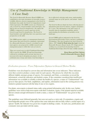 12
Evaluation process - From Information System to General Status Ranks
Guidelines were developed to convert data and information into seven indicators. These indicators
were then scored to produce a status rank for each species. The process by which this was done
differed slightly amongst groups of species. For mammals and fishes, a committee reviewed the
information, scored the indicators and drafted a status. If the committee considered that insufficient
information was available to reliably evaluate the health of a species, a status of “Undetermined” was
given to that species. For birds, amphibians, and reptiles, information used in the scoring process was
limited to printed material with the help of one or two experts.
For plants, non-experts evaluated status ranks using printed information only. In this case, further
guidelines were used to help non-experts with their evaluation. Again, if the printed material available
did not contain enough information to draft a status, a status of “Undetermined” was given to that
species.
The guidelines were followed generally, but were not used as a strict rule. If committees, experts and
knowledgeable people were of the opinion that some indicators did not fully reflect a useful aspect of a
species’ health, the indicator was given less weight in drafting a status. In each case, justifications and
comments were provided with the status.
The Gwich’in Renewable Resource Board (GRRB) was
established as the main instrument of renewable resource
(wildlife, fisheries, forestry) management in the Gwich’in
Settlement Area under the Gwich’in Comprehensive Land
Claim Agreement. The GRRB consists of a Chairperson
who is Gwich’in, 6 board members and 6 alternates, one-
half of who are Gwich’in beneficiaries. The staff of the
GRRB is composed of a nearly equal mix of non-
Gwich’in and Gwich’in beneficiaries. The Gwich’in
board members and staff bring their own experiences and
perspectives to the table.
The GRRB operates under a co-management framework
that assures that each Gwich’in community, represented
by a Renewable Resource Council, is included in and
must approve any proposal for wildlife research and
management projects within their area of concern.
There are several ways in which Traditional Knowledge
(TK) is used by the GRRB. TK and local knowledge
collected in workshops and by private interviews is a
necessary first step in designing any project. As the
settlement area is large and remote, local knowledge is
key to effectively selecting study areas, understanding
seasonal range use of the species, and animal - hunter
dynamics.
The Gwich’in Harvest Study has been collecting harvest
information from Gwich’in hunters, trappers and fishers
for 5 years. This information is the main source of
mortality data for population modeling, and for
understanding the distribution of mortality on the
landscape.
Several GRRB staff are dedicated to the Gwich’in
Environmental Knowledge Project and have established a
TK database. They have produced one book (Gwich’in
Elders. 1997. Gwich’in Words about the Land. Gwich’in
Renewable Resource Board. Inuvik, NT. 212pp) and are
working on a second book documenting Gwich’in
Traditional Knowledge about the land, wildlife and fish.
Bryon Benn and Peter Clarkson
Gwich’in Renewable Resource Board
Inuvik, NT
Use of Traditional Knowledge in Wildlife Management
- A Case Study
 