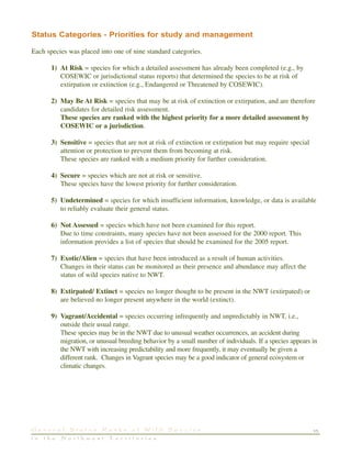 Status Categories - Priorities for study and management
Each species was placed into one of nine standard categories.
1) At Risk = species for which a detailed assessment has already been completed (e.g., by
COSEWIC or jurisdictional status reports) that determined the species to be at risk of
extirpation or extinction (e.g., Endangered or Threatened by COSEWIC).
2) May Be At Risk = species that may be at risk of extinction or extirpation, and are therefore
candidates for detailed risk assessment.
These species are ranked with the highest priority for a more detailed assessment by
COSEWIC or a jurisdiction.
3) Sensitive = species that are not at risk of extinction or extirpation but may require special
attention or protection to prevent them from becoming at risk.
These species are ranked with a medium priority for further consideration.
4) Secure = species which are not at risk or sensitive.
These species have the lowest priority for further consideration.
5) Undetermined = species for which insufficient information, knowledge, or data is available
to reliably evaluate their general status.
6) Not Assessed = species which have not been examined for this report.
Due to time constraints, many species have not been assessed for the 2000 report. This
information provides a list of species that should be examined for the 2005 report.
7) Exotic/Alien = species that have been introduced as a result of human activities.
Changes in their status can be monitored as their presence and abundance may affect the
status of wild species native to NWT.
8) Extirpated/ Extinct = species no longer thought to be present in the NWT (extirpated) or
are believed no longer present anywhere in the world (extinct).
9) Vagrant/Accidental = species occurring infrequently and unpredictably in NWT, i.e.,
outside their usual range.
These species may be in the NWT due to unusual weather occurrences, an accident during
migration, or unusual breeding behavior by a small number of individuals. If a species appears in
the NWT with increasing predictability and more frequently, it may eventually be given a
different rank. Changes in Vagrant species may be a good indicator of general ecosystem or
climatic changes.
15G e n e r a l S t a t u s R a n k s o f W i l d S p e c i e s
i n t h e N o r t h w e s t T e r r i t o r i e s
 