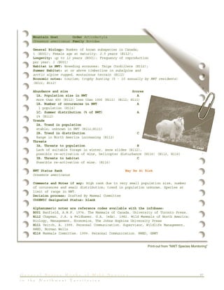 17G e n e r a l S t a t u s R a n k s o f W i l d S p e c i e s
i n t h e N o r t h w e s t T e r r i t o r i e s
Mountain Goat Order Artiodactyla
Oreamnos americanus Family Bovidae
General Biology: Number of known subspecies in Canada;
1 (B001); Female age at maturity: 2.5 years (B112);
Longevity: up to 12 years (B001); Frequency of reproduction
per year: 1 (B001)
Habitat in NWT: Breeding ecozones: Taiga Cordillera (B112);
Summer Habitat: at or above timberline in subalpine and
arctic alpine rugged, moutainous terrain (B112)
Economic notes: tourism; trophy hunting (5 - 10 annually by NWT residents)
(H111; B112)
Abundance and size Scores
1A. Population size in NWT A
more than 400 (B112) less than 1000 (H111) (B112; H111)
1B. Number of occurences in NWT A
1 population (H116)
1C. Summer distribution (% of NWT) A
1% (B112)
Trends
2A. Trend in population
stable; unknown in NWT (B112;H111)
2B. Trend in distribution C
Range in North America increasing (B112)
Threats
3A. Threats to population B
Lack of suitable forage in winter, snow slides (B112),
possible re-activation of mine, helicopter disturbance (H116) (B112, H116)
3B. Threats to habitat C
Possible re-activation of mine. (H116)
NWT Status Rank May Be At Risk
Oreamnos americanus
Comments and Notes if any: High rank due to very small population size, number
of occurences and small distribution; trend in population unknown. Species at
limit of range in NWT.
Decision process: Drafted By Mammal Committee
COSEWIC designated Status: blank
Alphanumeric notes are reference codes available with the infobase:
B001 Banfield, A.W.F. 1974. The Mammals of Canada. University of Toronto Press.
B112 Chapman, J.A. & Feldhamer. G.A. (eds). 1982. Wild Mammals of North America:
Biology, Management, Economics, The Johns Hopkins University Press
H111 Veitch, A. 1999. Personal Communication. Supervisor, Wildlife Management,
RWED, Norman Wells
H116 Mammals Committee. 1999. Personal Communication. RWED, GNWT
Print-out from “NWT Species Monitoring”
Mountain Goat
G. Calef
 