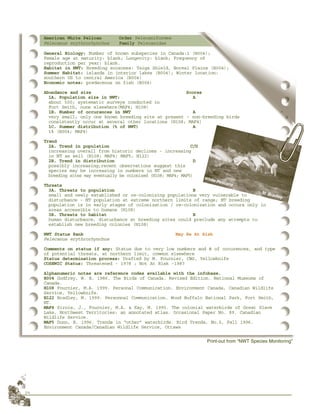 24
American White Pelican Order Pelecaniformes
Pelecanus erythrorhynchos Family Pelecanidae
General Biology: Number of known subspecies in Canada:1 (B004);
Female age at maturity: blank; Longevity: blank; Frequency of
reproduction per year: blank.
Habitat in NWT: Breeding ecozones: Taiga Shield, Boreal Plains (B004);
Summer Habitat: islands in interior lakes (B004); Winter location:
southern US to central America (B004)
Economic notes: predaceous on fish (B004)
Abundance and size Scores
1A. Population size in NWT: A
about 500; systematic surveys conducted in
Fort Smith, none elsewhere(MAF4; H108)
1B. Number of occurences in NWT A
very small; only one known breeding site at present - non-breeding birds
consistently occur at several other locations (H108; MAF4)
1C. Summer distribution (% of NWT) A
1% (B004; MAF4)
Trend
2A. Trend in population C/D
increasing overall from historic declines - increasing
in NT as well (H108; MAF4; MAF5; H122)
2B. Trend in distribution D
possibly increasing;recent observations suggest this
species may be increasing in numbers in NT and new
breeding sites may eventually be colonized (H108; MAF4; MAF5)
Threats
3A. Threats to population B
small and newly established or re-colonizing populations very vulnerable to
disturbance - NT population at extreme northern limits of range; NT breeding
population is in early stages of colonization / re-colonization and occurs only in
areas accessible to humans (H108)
3B. Threats to habitat B
human disturbance, disturbance at breeding sites could preclude any attempts to
establish new breeding colonies (H108)
NWT Status Rank May Be At Risk
Pelecanus erythrorhynchos
Comments on status if any: Status due to very low numbers and # of occurences, and type
of potential threats, at northern limit, common elsewhere
Status determination process: Drafted by M. Fournier, CWS, Yellowknife
COSEWIC Status: Threatened - 1978 ; Not At Risk -1987
Alphanumeric notes are reference codes available with the infobase.
B004 Godfrey, W. E. 1986. The Birds of Canada. Revised Edition. National Museums of
Canada.
H108 Fournier, M.A. 1999. Personal Communication. Environment Canada, Canadian Wildlife
Service, Yellowknife.
H122 Bradley, M. 1999. Personnal Communication. Wood Buffalo National Park, Fort Smith,
NT.
MAF4 Sirois, J., Fournier, M.A. & Kay, M. 1995. The colonial waterbirds of Great Slave
Lake, Northwest Territories: an annotated atlas. Occasional Paper No. 89. Canadian
Wildlife Service.
MAF5 Dunn, E. 1996. Trends in “other” waterbirds. Bird Trends, No.5, Fall 1996.
Environment Canada/Canadian Wildlife Service, Ottawa
Print-out from “NWT Species Monitoring”
White Pelicans
M. Bradley
 