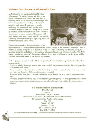 Preface - Contributing to a Knowledge Base
As Northerners, we recognize the need to share
information. To manage human activities in an
ecologically sustainable manner we need tools to
exchange ideas, reach common understandings, and
build on our collective knowledge. This report
describes such a tool. It presents a system for
evaluating the status of all wild species in the
Northwest Territories (NWT). This system is shared
by all other jurisdictions in Canada, and is similar to
systems used by other countries. This system will
assist us in setting conservation priorities territorially,
nationally, and internationally — especially across the
circumpolar regions of the world.
This report summarizes the initial findings of an
ongoing process — monitoring the general status of wild species in the Northwest Territories. This is
the first of a series of reports to be published every five years. Monitoring will be done yearly, by
updating, correcting and adding to a searchable catalogue of referenced information called “The NWT
Species Monitoring Infobase”. Subsequent editions of this report, published every five years, will be
based on information added to the monitoring infobase.
In this report, we present lists of wild species prioritized according to their general status. These lists
are designed to:
• Provide a priority list of species that need more detailed assessment and may need species protection
efforts in the near future;
• Raise awareness of the current status of individual species that were found to be sensitive to human
activities, and those for which more information is needed;
• Stimulate public input into a common knowledge base to help in the next general status evaluation;
and
• Provide a reference tool to be used by wildlife management agencies, co-management boards, impact
assessment agencies, industry, governments, and all northerners when making decisions related to
wildlife.
For more information, please contact:
Doug Stewart
Director
Wildlife and Fisheries Division
Department of Resources, Wildlife and Economic Development
Government of the Northwest Territories
Box 1320
Yellowknife, NT
Canada X1A 2L9
Phone: 867-873-8064
Fax.:867-873-0293
Please refer to the Monito-RING sheet at the end of this report for more contact numbers.
2
Caribou G.Calef
 