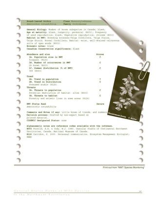 39G e n e r a l S t a t u s R a n k s o f W i l d S p e c i e s
i n t h e N o r t h w e s t T e r r i t o r i e s
Round-leaved Orchis Class Monocotyledoneae
Amerorchis rotundifolia Family Orchidaceae
General Biology: Number of known subspecies in Canada; blank;
Age at maturity: blank; Longevity: perennial (B003); Frequency
of seed reproduction: blank; Vegetative reproduction: rhizome (B003)
Habitat in NWT: Breeding ecozones:Taiga Cordillera, Taiga Plains,
Taiga Shield, Boreal Cordillera; Habitat: moist, well-drained calcareous
soils of open woods (B003)
Economic notes: blank
Canadian Conservation significance: blank
Abundance and size Scores
1A. Population size in NWT C
frequent (H126)
1B. Number of occurrences in NWT C
28 known (B003)
1C. Summer distribution (% of NWT) C
36% (B003)
Trend
2A. Trend in population ?
2B. Trend in distribution C
Presumed stable (H126)
Threats
3A. Threats to population C
Potential destruction of habitat- sites (B003)
3B. Threats to habitat C
Forestry and seismic lines in some areas (H126)
NWT Status Rank Secure
Amerorchis rotundifolia
Comments and Notes if any: Little known of trends, and numbers
Decision process: Drafted by non-expert based on
printed material.
COSEWIC designated Status: none
Alphanumeric notes are reference codes available with the infobase.
B003 Porsild, A.E. & Cody, W.J. 1980. Vascular Plants of Continental Northwest
Territories, Canada. National Museums of Canada.
H126 Carrière, S. 2000. Personnal communication. Ecosystem Management Biologist;
RWED
Print-out from “NWT Species Monitoring”
Round-leaved Orchis C. Bucher
 