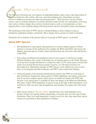 42
66 Results - What was learned?
The Northwest Territories has vast expanses of undisturbed habitat, where some of the largest herds of
migratory herbivores, like caribou, still exist, and where predator-prey relationships are intact1
.
However, northern ecosystems are under increasing pressures14
. These pressures can have distant
sources, such as air-borne pollution or economic decisions made far from our communities, or be long-
term, such as climate change; they can have localized sources, such as over-exploitation, or have
regional effects, such as habitat changes following forestry and non-renewable resource development.
The monitoring of the status of NWT species is already helping us detect changes in species
distribution, population numbers, and threats. These changes form a picture of a land in transition.
During this first evaluation of the general status of six groups of NWT species, we learned:
About NWT Species
• The distribution of some species that primarily live in more southern regions of North
America is moving slowly northward. For example, the White-tailed Deer, the Coyote, the
Magpie, and some species of fishes, ducks and forest birds are seen more often than before
in the NWT.
• The ecology, distribution and population status of some species is well known, despite
difficult conditions due, in part, to the high costs of studying species in the North. However,
we do not have enough information to evaluate the status of 27% of the species listed in this
report. Even among the best known groups of species, we still need to increase our
knowledge base. Information and data on NWT species can be added every year as more
areas are investigated and both northerners and NWT visitors report their findings.
• About one quarter of the mammal and bird species found in the NWT are at the edge of
their distribution. Furthermore, three-quarters of NWT amphibians and reptiles are present
only in our most southern regions. Some species of orchids are found in the NWT only
because a very special place is available for them: hot springs in the Mackenzie Mountains.
The status of these NWT populations of species living at the edge of their distribution is not
well known. They may have special adaptations and strategies for coping with a life on the
edge.
• Many species listed as “May Be At Risk” naturally have very small population sizes
because of their very specific habitat requirements, or because they are at the edge of their
distribution. Their very small populations, located in very few sites, may make these species
sensitive to any threats to their populations or habitats.
 