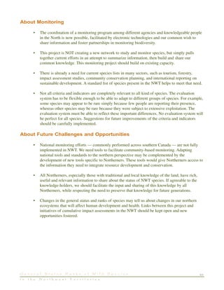 43G e n e r a l S t a t u s R a n k s o f W i l d S p e c i e s
i n t h e N o r t h w e s t T e r r i t o r i e s
About Monitoring
• The coordination of a monitoring program among different agencies and knowledgeable people
in the North is now possible, facilitated by electronic technologies and our common wish to
share information and foster partnerships in monitoring biodiversity.
• This project is NOT creating a new network to study and monitor species, but simply pulls
together current efforts in an attempt to summarize information, then build and share our
common knowledge. This monitoring project should build on existing capacity.
• There is already a need for current species lists in many sectors, such as tourism, forestry,
impact assessment studies, community conservation planning, and international reporting on
sustainable development. A standard list of species present in the NWT helps to meet that need.
• Not all criteria and indicators are completely relevant to all kind of species. The evaluation
system has to be flexible enough to be able to adapt to different groups of species. For example,
some species may appear to be rare simply because few people are reporting their presence,
whereas other species may be rare because they were subject to extensive exploitation. The
evaluation system must be able to reflect these important differences. No evaluation system will
be perfect for all species. Suggestions for future improvements of the criteria and indicators
should be carefully implemented.
About Future Challenges and Opportunities
• National monitoring efforts — commonly performed across southern Canada — are not fully
implemented in NWT. We need tools to facilitate community-based monitoring. Adapting
national tools and standards to the northern perspective may be complemented by the
development of new tools specific to Northerners. These tools would give Northerners access to
the information they need to integrate resource development and conservation.
• All Northerners, especially those with traditional and local knowledge of the land, have rich,
useful and relevant information to share about the status of NWT species. If agreeable to the
knowledge-holders, we should facilitate the input and sharing of this knowledge by all
Northerners, while respecting the need to preserve that knowledge for future generations.
• Changes in the general status and ranks of species may tell us about changes in our northern
ecosystems that will affect human development and health. Links between this project and
initiatives of cumulative impact assessments in the NWT should be kept open and new
opportunities fostered.
 