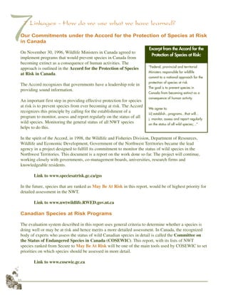 44
77 Linkages - How do we use what we have learned?
Our Commitments under the Accord for the Protection of Species at Risk
in Canada
On November 30, 1996, Wildlife Ministers in Canada agreed to
implement programs that would prevent species in Canada from
becoming extinct as a consequence of human activities. The
approach is outlined in the Accord for the Protection of Species
at Risk in Canada.
The Accord recognizes that governments have a leadership role in
providing sound information.
An important first step in providing effective protection for species
at risk is to prevent species from ever becoming at risk. The Accord
recognizes this principle by calling for the establishment of a
program to monitor, assess and report regularly on the status of all
wild species. Monitoring the general status of all NWT species
helps to do this.
In the spirit of the Accord, in 1998, the Wildlife and Fisheries Division, Department of Resources,
Wildlife and Economic Development, Government of the Northwest Territories became the lead
agency in a project designed to fulfill its commitment to monitor the status of wild species in the
Northwest Territories. This document is a report on the work done so far. The project will continue,
working closely with governments, co-management boards, universities, research firms and
knowledgeable residents.
Link to www.speciesatrisk.gc.ca/gss
In the future, species that are ranked as May Be At Risk in this report, would be of highest priority for
detailed assessment in the NWT.
Link to www.nwtwildlife.RWED.gov.nt.ca
Canadian Species at Risk Programs
The evaluation system described in this report uses general criteria to determine whether a species is
doing well or may be at risk and hence merits a more detailed assessment. In Canada, the recognized
body of experts who assess the status of wild Canadian species in detail is called the Committee on
the Status of Endangered Species in Canada (COSEWIC). This report, with its lists of NWT
species ranked from Secure to May Be At Risk will be one of the main tools used by COSEWIC to set
priorities on which species should be assessed in more detail.
Link to www.cosewic.gc.ca
“Federal, provincial and territorial
Ministers responsible for wildlife
commit to a national approach for the
protection of species at risk.
The goal is to prevent species in
Canada from becoming extinct as a
consequence of human activity.
We agree to:
iii) establish...programs...that will...
j. monitor, assess and report regularly
on the status of all wild species;...”
Excerpt from the Accord for the
Protection of Species at Risk:
 