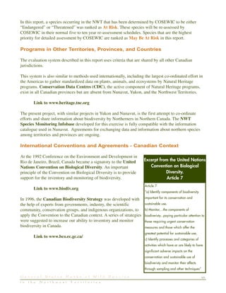 45G e n e r a l S t a t u s R a n k s o f W i l d S p e c i e s
i n t h e N o r t h w e s t T e r r i t o r i e s
In this report, a species occurring in the NWT that has been determined by COSEWIC to be either
“Endangered” or “Threatened” was ranked as At Risk. These species will be re-assessed by
COSEWIC in their normal five to ten year re-assessment schedules. Species that are the highest
priority for detailed assessment by COSEWIC are ranked as May Be At Risk in this report.
Programs in Other Territories, Provinces, and Countries
The evaluation system described in this report uses criteria that are shared by all other Canadian
jurisdictions.
This system is also similar to methods used internationally, including the largest co-ordinated effort in
the Americas to gather standardized data on plants, animals, and ecosystems by Natural Heritage
programs. Conservation Data Centres (CDC), the active component of Natural Heritage programs,
exist in all Canadian provinces but are absent from Nunavut, Yukon, and the Northwest Territories.
Link to www.heritage.tnc.org
The present project, with similar projects in Yukon and Nunavut, is the first attempt to co-ordinate
efforts and share information about biodiversity by Northerners in Northern Canada. The NWT
Species Monitoring Infobase developed for this exercise is fully compatible with the information
catalogue used in Nunavut. Agreements for exchanging data and information about northern species
among territories and provinces are ongoing.
International Conventions and Agreements - Canadian Context
At the 1992 Conference on the Environment and Development in
Rio de Janeiro, Brazil, Canada became a signatory to the United
Nations Convention on Biological Diversity. An important
principle of the Convention on Biological Diversity is to provide
support for the inventory and monitoring of biodiversity.
Link to www.biodiv.org
In 1996, the Canadian Biodiversity Strategy was developed with
the help of experts from governments, industry, the scientific
community, conservation groups, and indigenous organizations, to
apply the Convention to the Canadian context. A series of strategies
were suggested to increase our ability to inventory and monitor
biodiversity in Canada.
Link to www.bco.ec.gc.ca/
Article 7
“a) Identify components of biodiversity
important for its conservation and
sustainable use,
b) Monitor,...the components of
biodiveristy...paying particular attention to
those requiring urgent conservation
measures and those which offer the
greatest potential for sustainable use,
c) Identify processes and categories of
activities which have or are likely to have
significant adverse impacts on the
conservation and sustainable use of
biodiveristy and monitor their effects
through sampling and other techniques”
Excerpt from the United Nations
Convention on Biological
Diversity.
Article 7
 