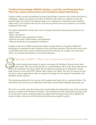 47G e n e r a l S t a t u s R a n k s o f W i l d S p e c i e s
i n t h e N o r t h w e s t T e r r i t o r i e s
8
Traditional Knowledge, Wildlife Studies, Land Use and Protected Area
Planning, Impact Assessment and Cumulative Impact Monitoring
Linking wildlife research and traditional ecological knowledge to economic and ecological decisions is
challenging. Impact assessments can be done at different scales. However, whether we study the
potential impact of a specific development project or we implement a community-based cumulative
impact study, a list of species that may be at risk and are present in the area of interest is an essential
component of the study.
The project initiated here will provide a tool to exchange information about practical indicators of a
species’ status:
• What is the species?
• Where and how many populations are there?
• What are the trends in their numbers and distribution?
• What are the threats to the populations or habitats?
Complex results from wildlife research and complex concepts that are conveyed by Traditional
Knowledge are integrated into the evaluation system using these indicators. This provides easier access
to information that can be readily translated into decisions affecting, for example, our conservation
efforts, our economic development, or our land-use planning.
8 Reporting in 2005 - How can everyone participate?
Only 1% of the estimated total number of species occurring in the Northwest Territories have been
ranked in this report. This seems miniscule but it is a good beginning. Most of the species that are best
known, the vertebrates, have been ranked. We also began the long process of ranking the vascular
plants known to occur in the NWT. Marine fishes remain to be ranked. The next few reports will also
provide us with an opportunity to tally our common knowledge of some groups of invertebrates: the
butterflies and the molluscs.
The information gathered for this exercise will be updated and improved in a continuous fashion. The
information will come from new publications and studies and from knowledgeable people like you.
We invite you to share your observations and your knowledge by participating in any of the monitoring
programs available in the Northwest Territories. This information will be summarized and shared with
you in the form of species listed and ranked according to their biological status and an updated and
current infobase, where you will find referenced information grouped by species.
 