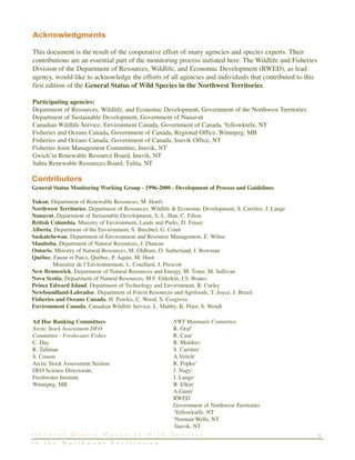 Acknowledgments
This document is the result of the cooperative effort of many agencies and species experts. Their
contributions are an essential part of the monitoring process initiated here. The Wildlife and Fisheries
Division of the Department of Resources, Wildlife, and Economic Development (RWED), as lead
agency, would like to acknowledge the efforts of all agencies and individuals that contributed to this
first edition of the General Status of Wild Species in the Northwest Territories.
Participating agencies:
Department of Resources, Wildlife, and Economic Development, Government of the Northwest Territories
Department of Sustainable Development, Government of Nunavut
Canadian Wildlife Service, Environment Canada, Government of Canada, Yellowknife, NT
Fisheries and Oceans Canada, Government of Canada, Regional Office, Winnipeg, MB
Fisheries and Oceans Canada, Government of Canada, Inuvik Office, NT
Fisheries Joint Management Committee, Inuvik, NT
Gwich’in Renewable Resource Board, Inuvik, NT
Sahtu Renewable Resources Board, Tulita, NT
3G e n e r a l S t a t u s R a n k s o f W i l d S p e c i e s
i n t h e N o r t h w e s t T e r r i t o r i e s
Contributors
General Status Monitoring Working Group - 1996-2000 - Development of Process and Guidelines
Yukon, Department of Renewable Resources, M. Hoefs
Northwest Territories, Department of Resources, Wildlife & Economic Development, S. Carrière, J. Lange
Nunavut, Department of Sustainable Development, S.-L. Han, C. Filion
British Columbia, Ministry of Environment, Lands and Parks, D. Fraser
Alberta, Department of the Environment, S. Brechtel, G. Court
Saskatchewan, Department of Environment and Resource Management, E. Wiltse
Manitoba, Department of Natural Resources, J. Duncan
Ontario, Ministry of Natural Resources, M. Oldham, D. Sutherland, I. Bowman
Québec, Faune et Parcs, Quèbec, P. Aquin, M. Huot
Ministère de l’Environnement, L. Couillard, J. Prescott
New Brunswick, Department of Natural Resources and Energy, M. Toner, M. Sullivan
Nova Scotia, Department of Natural Resources, M.F. Elderkin, J.S. Boates
Prince Edward Island, Department of Technology and Environment, R. Curley
Newfoundland-Labrador, Department of Forest Resources and Agrifoods, T. Joyce, J. Brazil
Fisheries and Oceans Canada, H. Powles, C. Wood, S. Cosgrove
Environment Canada, Canadian Wildlife Service, L. Maltby, K. Prior, S. Wendt
Ad Hoc Ranking Committees
Arctic Stock Assessment DFO
Committee - Freshwater Fishes
C. Day
R. Tallman
S. Cosens
Arctic Stock Assessment Section
DFO Science Directorate,
Freshwater Institute
Winnipeg, MB
NWT Mammals Committee
R. Graf1
R. Case1
R. Mulders1
S. Carrière1
A.Veitch2
R. Popko2
J. Nagy3
J. Lange1
B. Elkin1
A.Gunn1
RWED
Government of Northwest Territories
1
Yellowknife, NT
2
Norman Wells, NT
3
Inuvik, NT
 