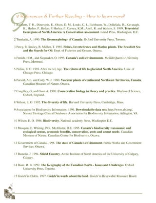 48
99 References & Further Reading - How to learn more?
1 Rickletts, T. H., Dinerstein, E., Olson, D. M., Louks, C. J., Eichbaum, W., DellaSala, D., Kavanagh,
K., Hedao, P., Hedao, P. Hurley, P., Carney, K.M., Abell, R. and Walters, S. 1999. Terrestrial
Ecoregions of North America. A Conservation Assessment. Island Press, Washington, D.C.
2 Trenhaile, A. 1990. The Geomorphology of Canada. Oxford University Press, Toronto.
3 Percy, R. Smiley, B. Mullen, T. 1985. Fishes, Invertebrates and Marine plants. The Beaufort Sea
and the Search for Oil. Dept. of Fisheries and Oceans, Ottawa.
4 French, H.M., and Slaymaker, O. 1993. Canada’s cold environments. McGill-Queen’s University
Press, Montreal.
5 Pielou, E. C. 1991. After the Ice Age. The return of life to glaciated North America. Univ. of
Chicago Press. Chicago.
6 Porsild, A.E. and Cody, W. J. 1980. Vascular plants of continental Northwest Territories, Canada.
Canadian Museum of Nature, Ottawa.
7 Caughley, G, and Gunn A. 1996. Conservation biology in theory and practice. Blackweel Science,
Oxford, England.
8 Wilson, E. O. 1992. The diversity of life. Harvard University Press, Cambridge, Mass.
9 Association for Biodiversity Information. 1999. Downloadable data sets. http://www.abi.org/,
Natural Heritage Central Databases. Association for Biodiversity Information, Arlington, VA.
10 Wilson, E. O. 1988. Biodiversity. National academy Press, Washington D.C.
11 Mosquin, E. Whiting, P.G., McAllister, D.E. 1995. Canada’s biodiversity: taxonomic and
ecological census, economic benefits, conservation, costs and unmet needs. Canadian
Museum of Nature, Canadian Centre for Biodiversity, Ottawa.
12 Government of Canada. 1996. The state of Canada’s environment. Public Works and Government
Services. Ottawa.
13 Bastedo, J. 1994. Shield Country. Arctic Institute of North America of the University of Calgary,
Calgary.
14 Bone, R. B. 1992. The Geography of the Canadian North - Issues and Challenges. Oxford
University Press, Toronto.
15 Gwich’in Elders. 1997. Gwich’in words about the land. Gwich’in Revewable Resource Board.
 