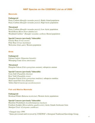 49
Inuvik, N.T.NWT Species on the COSEWIC List as of 2000
Mammals
Endangered
Peary Caribou (Rangifer tarandus pearyi); Banks Island population
Peary Caribou (Rangifer tarandus pearyi); High Arctic population
Threatened
Peary Caribou (Rangifer tarandus pearyi); Low Arctic population
Wood Bison (Bison bison athabascae)
Woodland Caribou1,2
(Rangifer tarandus caribou); Boreal population
Special Concern (previously Vulnerable)
Grizzly Bear (Ursus arctos)
Polar Bear (Ursus maritimus)
Wolverine (Gulo gulo); Western population
Birds
Endangered
Eskimo Curlew (Numenius borealis)
Whooping Crane (Grus americana)
Threatened
Peregrine Falcon (Falco peregrinus anatum); subspecies anatum
Special Concern (previously Vulnerable)
Ivory Gull (Pagophila eburnea)
Ross’ Gull (Pagophila rosea)
Peregrine Falcon (Falco peregrinus tundrius); subspecies tundrius
Short-eared Owl (Asio flammeus)
Yellow Rail (Coturnicops noveboracensis)
Fish and Marine Mammals
Endangered
Bowhead Whale (Balaena mysticetus); Western Arctic populations
Special Concern (previously Vulnerable)
Blackline Prickleback (Acantholumpenus mackayi)
Fourhorn Sculpin (Myxocephelus quadricornis); Arctic Islands freshwater form
Shortjaw Cisco1
(Coregonus zenithicus)
1
Changed since 1999.
2
Status provisional until reviewed by COSEWIC’s Aboriginal Traditional Knowledge Group.
 