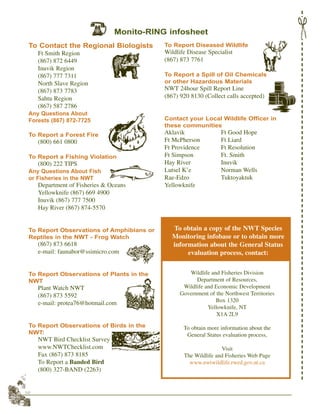 52
To Contact the Regional Biologists
Ft Smith Region
(867) 872 6449
Inuvik Region
(867) 777 7311
North Slave Region
(867) 873 7783
Sahtu Region
(867) 587 2786
Any Questions About
Forests (867) 872-7725
To Report a Forest Fire
(800) 661 0800
To Report a Fishing Violation
(800) 222 TIPS
Any Questions About Fish
or Fisheries in the NWT
Department of Fisheries & Oceans
Yellowknife (867) 669 4900
Inuvik (867) 777 7500
Hay River (867) 874-5570
To Report Observations of Amphibians or
Reptiles in the NWT - Frog Watch
(867) 873 6618
e-mail: faunabor@ssimicro.com
To Report Observations of Plants in the
NWT
Plant Watch NWT
(867) 873 5592
e-mail: protea76@hotmail.com
To Report Observations of Birds in the
NWT:
NWT Bird Checklist Survey
www.NWTChecklist.com
Fax (867) 873 8185
To Report a Banded Bird
(800) 327-BAND (2263)
To Report Diseased Wildlife
Wildlife Disease Specialist
(867) 873 7761
To Report a Spill of Oil Chemicals
or other Hazardous Materials
NWT 24hour Spill Report Line
(867) 920 8130 (Collect calls accepted)
Contact your Local Wildlife Officer in
these communities
Aklavik Ft Good Hope
Ft McPherson Ft Liard
Ft Providence Ft Resolution
Ft Simpson Ft. Smith
Hay River Inuvik
Lutsel K’e Norman Wells
Rae-Edzo Tuktoyaktuk
Yellowknife
Wildlife and Fisheries Division
Department of Resources,
Wildlife and Economic Development
Government of the Northwest Territories
Box 1320
Yellowknife, NT
X1A 2L9
To obtain more information about the
General Status evaluation process,
Visit
The Wildlife and Fisheries Web Page
www.nwtwildlife.rwed.gov.nt.ca
To obtain a copy of the NWT Species
Monitoring infobase or to obtain more
information about the General Status
evaluation process, contact:
Monito-RING infosheet
 