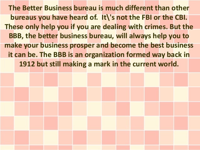 The Better Business bureau is much different than other
bureaus you have heard of. It's not the FBI or the CBI.
These only help you if you are dealing with crimes. But the
BBB, the better business bureau, will always help you to
make your business prosper and become the best business
it can be. The BBB is an organization formed way back in
1912 but still making a mark in the current world.
 