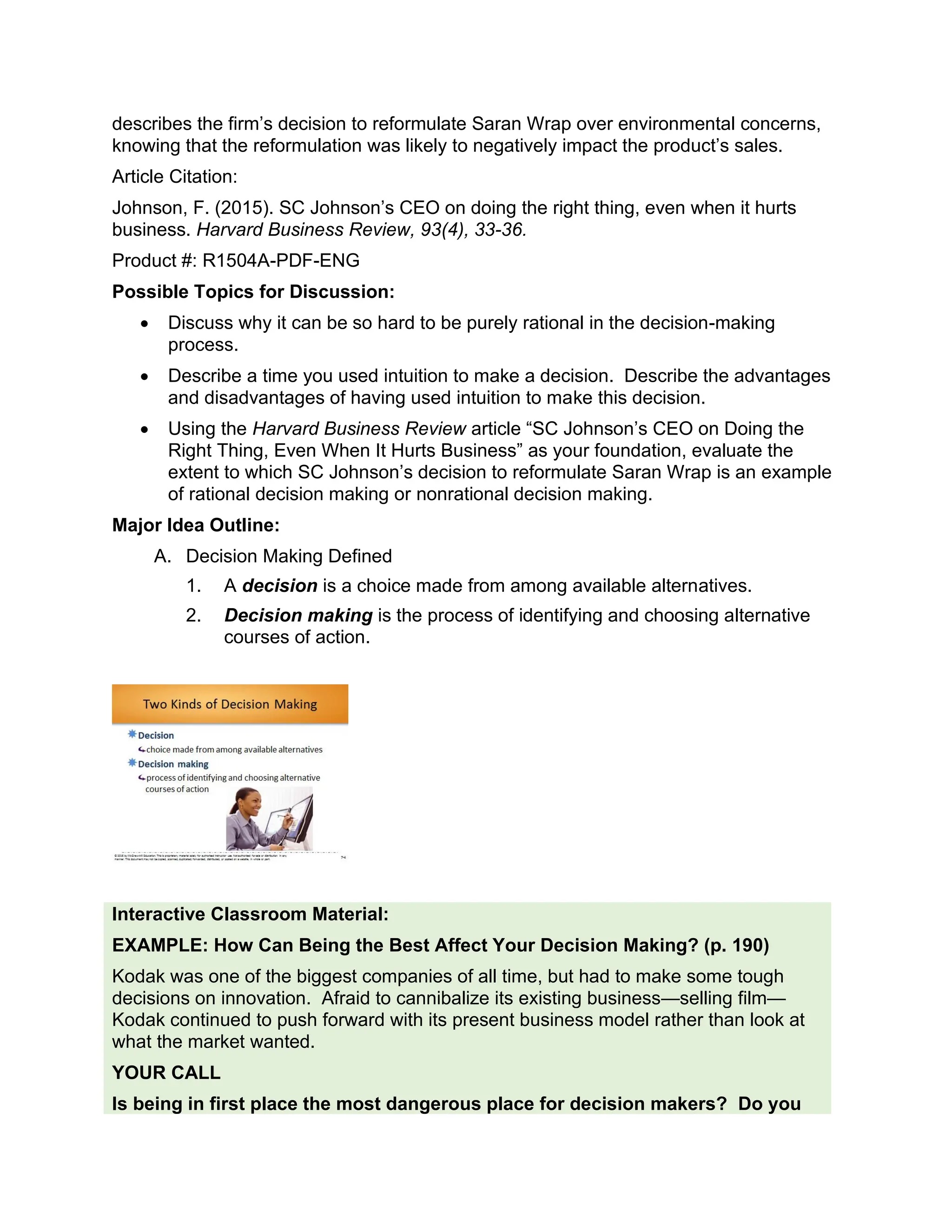 describes the firm’s decision to reformulate Saran Wrap over environmental concerns,
knowing that the reformulation was likely to negatively impact the product’s sales.
Article Citation:
Johnson, F. (2015). SC Johnson’s CEO on doing the right thing, even when it hurts
business. Harvard Business Review, 93(4), 33-36.
Product #: R1504A-PDF-ENG
Possible Topics for Discussion:
• Discuss why it can be so hard to be purely rational in the decision-making
process.
• Describe a time you used intuition to make a decision. Describe the advantages
and disadvantages of having used intuition to make this decision.
• Using the Harvard Business Review article “SC Johnson’s CEO on Doing the
Right Thing, Even When It Hurts Business” as your foundation, evaluate the
extent to which SC Johnson’s decision to reformulate Saran Wrap is an example
of rational decision making or nonrational decision making.
Major Idea Outline:
A. Decision Making Defined
1. A decision is a choice made from among available alternatives.
2. Decision making is the process of identifying and choosing alternative
courses of action.
Interactive Classroom Material:
EXAMPLE: How Can Being the Best Affect Your Decision Making? (p. 190)
Kodak was one of the biggest companies of all time, but had to make some tough
decisions on innovation. Afraid to cannibalize its existing business—selling film—
Kodak continued to push forward with its present business model rather than look at
what the market wanted.
YOUR CALL
Is being in first place the most dangerous place for decision makers? Do you
 