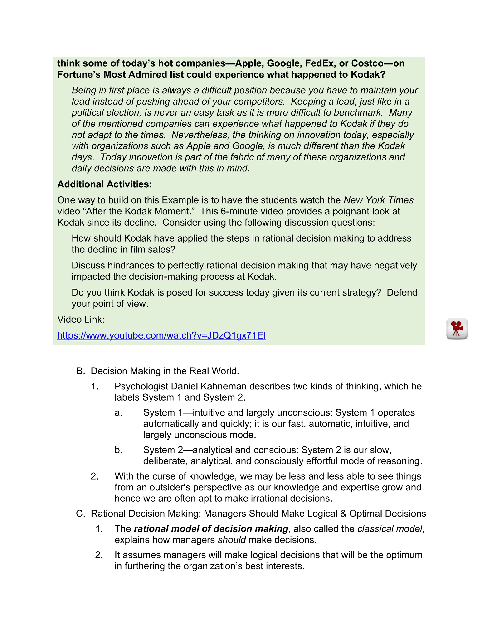 think some of today’s hot companies—Apple, Google, FedEx, or Costco—on
Fortune’s Most Admired list could experience what happened to Kodak?
Being in first place is always a difficult position because you have to maintain your
lead instead of pushing ahead of your competitors. Keeping a lead, just like in a
political election, is never an easy task as it is more difficult to benchmark. Many
of the mentioned companies can experience what happened to Kodak if they do
not adapt to the times. Nevertheless, the thinking on innovation today, especially
with organizations such as Apple and Google, is much different than the Kodak
days. Today innovation is part of the fabric of many of these organizations and
daily decisions are made with this in mind.
Additional Activities:
One way to build on this Example is to have the students watch the New York Times
video “After the Kodak Moment.” This 6-minute video provides a poignant look at
Kodak since its decline. Consider using the following discussion questions:
How should Kodak have applied the steps in rational decision making to address
the decline in film sales?
Discuss hindrances to perfectly rational decision making that may have negatively
impacted the decision-making process at Kodak.
Do you think Kodak is posed for success today given its current strategy? Defend
your point of view.
Video Link:
https://www.youtube.com/watch?v=JDzQ1gx71EI
B. Decision Making in the Real World.
1. Psychologist Daniel Kahneman describes two kinds of thinking, which he
labels System 1 and System 2.
a. System 1—intuitive and largely unconscious: System 1 operates
automatically and quickly; it is our fast, automatic, intuitive, and
largely unconscious mode.
b. System 2—analytical and conscious: System 2 is our slow,
deliberate, analytical, and consciously effortful mode of reasoning.
2. With the curse of knowledge, we may be less and less able to see things
from an outsider’s perspective as our knowledge and expertise grow and
hence we are often apt to make irrational decisions.
C. Rational Decision Making: Managers Should Make Logical & Optimal Decisions
1. The rational model of decision making, also called the classical model,
explains how managers should make decisions.
2. It assumes managers will make logical decisions that will be the optimum
in furthering the organization’s best interests.
 