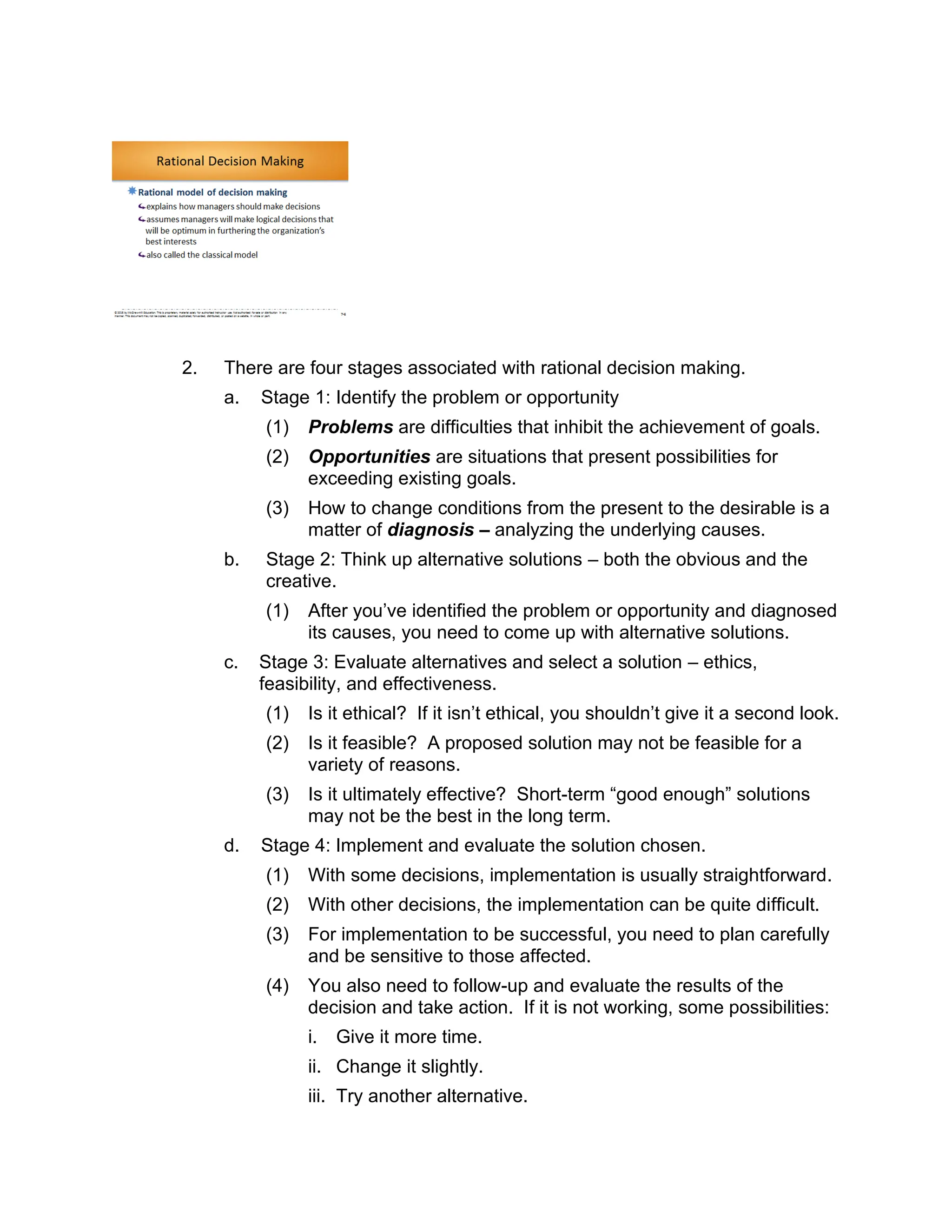 2. There are four stages associated with rational decision making.
a. Stage 1: Identify the problem or opportunity
(1) Problems are difficulties that inhibit the achievement of goals.
(2) Opportunities are situations that present possibilities for
exceeding existing goals.
(3) How to change conditions from the present to the desirable is a
matter of diagnosis – analyzing the underlying causes.
b. Stage 2: Think up alternative solutions – both the obvious and the
creative.
(1) After you’ve identified the problem or opportunity and diagnosed
its causes, you need to come up with alternative solutions.
c. Stage 3: Evaluate alternatives and select a solution – ethics,
feasibility, and effectiveness.
(1) Is it ethical? If it isn’t ethical, you shouldn’t give it a second look.
(2) Is it feasible? A proposed solution may not be feasible for a
variety of reasons.
(3) Is it ultimately effective? Short-term “good enough” solutions
may not be the best in the long term.
d. Stage 4: Implement and evaluate the solution chosen.
(1) With some decisions, implementation is usually straightforward.
(2) With other decisions, the implementation can be quite difficult.
(3) For implementation to be successful, you need to plan carefully
and be sensitive to those affected.
(4) You also need to follow-up and evaluate the results of the
decision and take action. If it is not working, some possibilities:
i. Give it more time.
ii. Change it slightly.
iii. Try another alternative.
 
