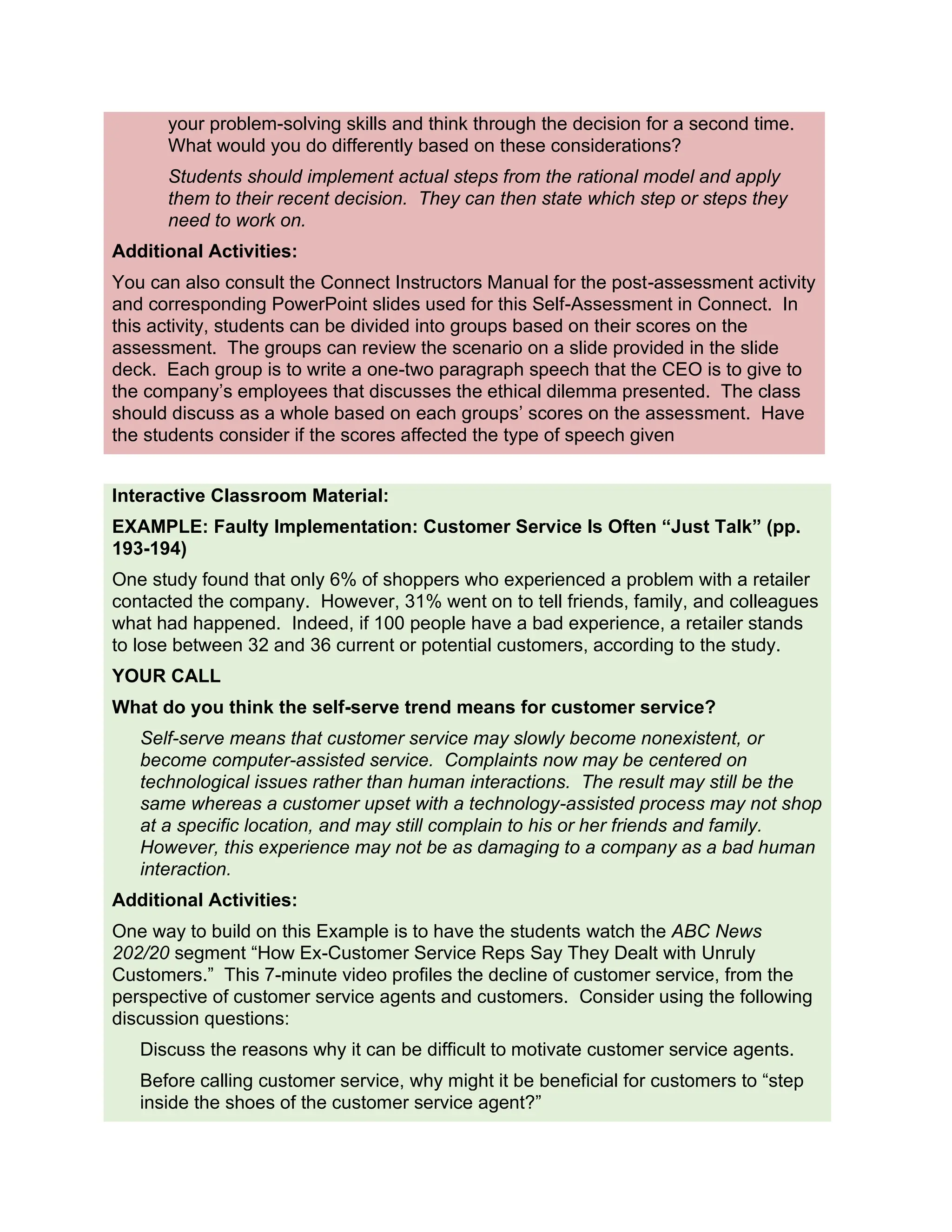 your problem-solving skills and think through the decision for a second time.
What would you do differently based on these considerations?
Students should implement actual steps from the rational model and apply
them to their recent decision. They can then state which step or steps they
need to work on.
Additional Activities:
You can also consult the Connect Instructors Manual for the post-assessment activity
and corresponding PowerPoint slides used for this Self-Assessment in Connect. In
this activity, students can be divided into groups based on their scores on the
assessment. The groups can review the scenario on a slide provided in the slide
deck. Each group is to write a one-two paragraph speech that the CEO is to give to
the company’s employees that discusses the ethical dilemma presented. The class
should discuss as a whole based on each groups’ scores on the assessment. Have
the students consider if the scores affected the type of speech given
Interactive Classroom Material:
EXAMPLE: Faulty Implementation: Customer Service Is Often “Just Talk” (pp.
193-194)
One study found that only 6% of shoppers who experienced a problem with a retailer
contacted the company. However, 31% went on to tell friends, family, and colleagues
what had happened. Indeed, if 100 people have a bad experience, a retailer stands
to lose between 32 and 36 current or potential customers, according to the study.
YOUR CALL
What do you think the self-serve trend means for customer service?
Self-serve means that customer service may slowly become nonexistent, or
become computer-assisted service. Complaints now may be centered on
technological issues rather than human interactions. The result may still be the
same whereas a customer upset with a technology-assisted process may not shop
at a specific location, and may still complain to his or her friends and family.
However, this experience may not be as damaging to a company as a bad human
interaction.
Additional Activities:
One way to build on this Example is to have the students watch the ABC News
202/20 segment “How Ex-Customer Service Reps Say They Dealt with Unruly
Customers.” This 7-minute video profiles the decline of customer service, from the
perspective of customer service agents and customers. Consider using the following
discussion questions:
Discuss the reasons why it can be difficult to motivate customer service agents.
Before calling customer service, why might it be beneficial for customers to “step
inside the shoes of the customer service agent?”
 