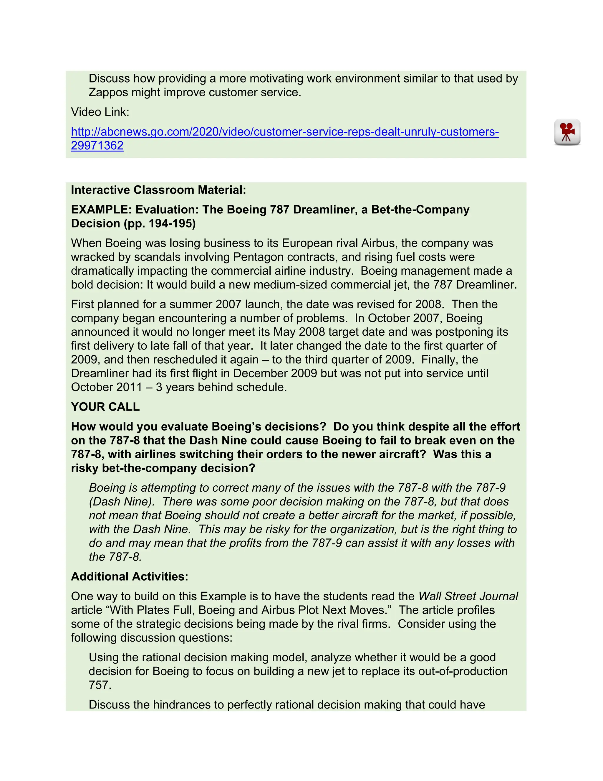 Discuss how providing a more motivating work environment similar to that used by
Zappos might improve customer service.
Video Link:
http://abcnews.go.com/2020/video/customer-service-reps-dealt-unruly-customers-
29971362
Interactive Classroom Material:
EXAMPLE: Evaluation: The Boeing 787 Dreamliner, a Bet-the-Company
Decision (pp. 194-195)
When Boeing was losing business to its European rival Airbus, the company was
wracked by scandals involving Pentagon contracts, and rising fuel costs were
dramatically impacting the commercial airline industry. Boeing management made a
bold decision: It would build a new medium-sized commercial jet, the 787 Dreamliner.
First planned for a summer 2007 launch, the date was revised for 2008. Then the
company began encountering a number of problems. In October 2007, Boeing
announced it would no longer meet its May 2008 target date and was postponing its
first delivery to late fall of that year. It later changed the date to the first quarter of
2009, and then rescheduled it again – to the third quarter of 2009. Finally, the
Dreamliner had its first flight in December 2009 but was not put into service until
October 2011 – 3 years behind schedule.
YOUR CALL
How would you evaluate Boeing’s decisions? Do you think despite all the effort
on the 787-8 that the Dash Nine could cause Boeing to fail to break even on the
787-8, with airlines switching their orders to the newer aircraft? Was this a
risky bet-the-company decision?
Boeing is attempting to correct many of the issues with the 787-8 with the 787-9
(Dash Nine). There was some poor decision making on the 787-8, but that does
not mean that Boeing should not create a better aircraft for the market, if possible,
with the Dash Nine. This may be risky for the organization, but is the right thing to
do and may mean that the profits from the 787-9 can assist it with any losses with
the 787-8.
Additional Activities:
One way to build on this Example is to have the students read the Wall Street Journal
article “With Plates Full, Boeing and Airbus Plot Next Moves.” The article profiles
some of the strategic decisions being made by the rival firms. Consider using the
following discussion questions:
Using the rational decision making model, analyze whether it would be a good
decision for Boeing to focus on building a new jet to replace its out-of-production
757.
Discuss the hindrances to perfectly rational decision making that could have
 