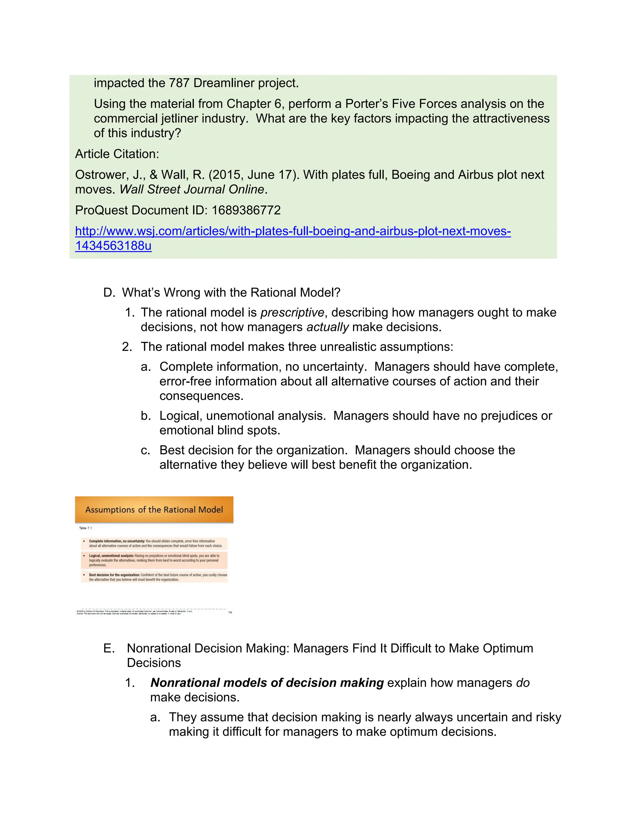 impacted the 787 Dreamliner project.
Using the material from Chapter 6, perform a Porter’s Five Forces analysis on the
commercial jetliner industry. What are the key factors impacting the attractiveness
of this industry?
Article Citation:
Ostrower, J., & Wall, R. (2015, June 17). With plates full, Boeing and Airbus plot next
moves. Wall Street Journal Online.
ProQuest Document ID: 1689386772
http://www.wsj.com/articles/with-plates-full-boeing-and-airbus-plot-next-moves-
1434563188u
D. What’s Wrong with the Rational Model?
1. The rational model is prescriptive, describing how managers ought to make
decisions, not how managers actually make decisions.
2. The rational model makes three unrealistic assumptions:
a. Complete information, no uncertainty. Managers should have complete,
error-free information about all alternative courses of action and their
consequences.
b. Logical, unemotional analysis. Managers should have no prejudices or
emotional blind spots.
c. Best decision for the organization. Managers should choose the
alternative they believe will best benefit the organization.
E. Nonrational Decision Making: Managers Find It Difficult to Make Optimum
Decisions
1. Nonrational models of decision making explain how managers do
make decisions.
a. They assume that decision making is nearly always uncertain and risky
making it difficult for managers to make optimum decisions.
 
