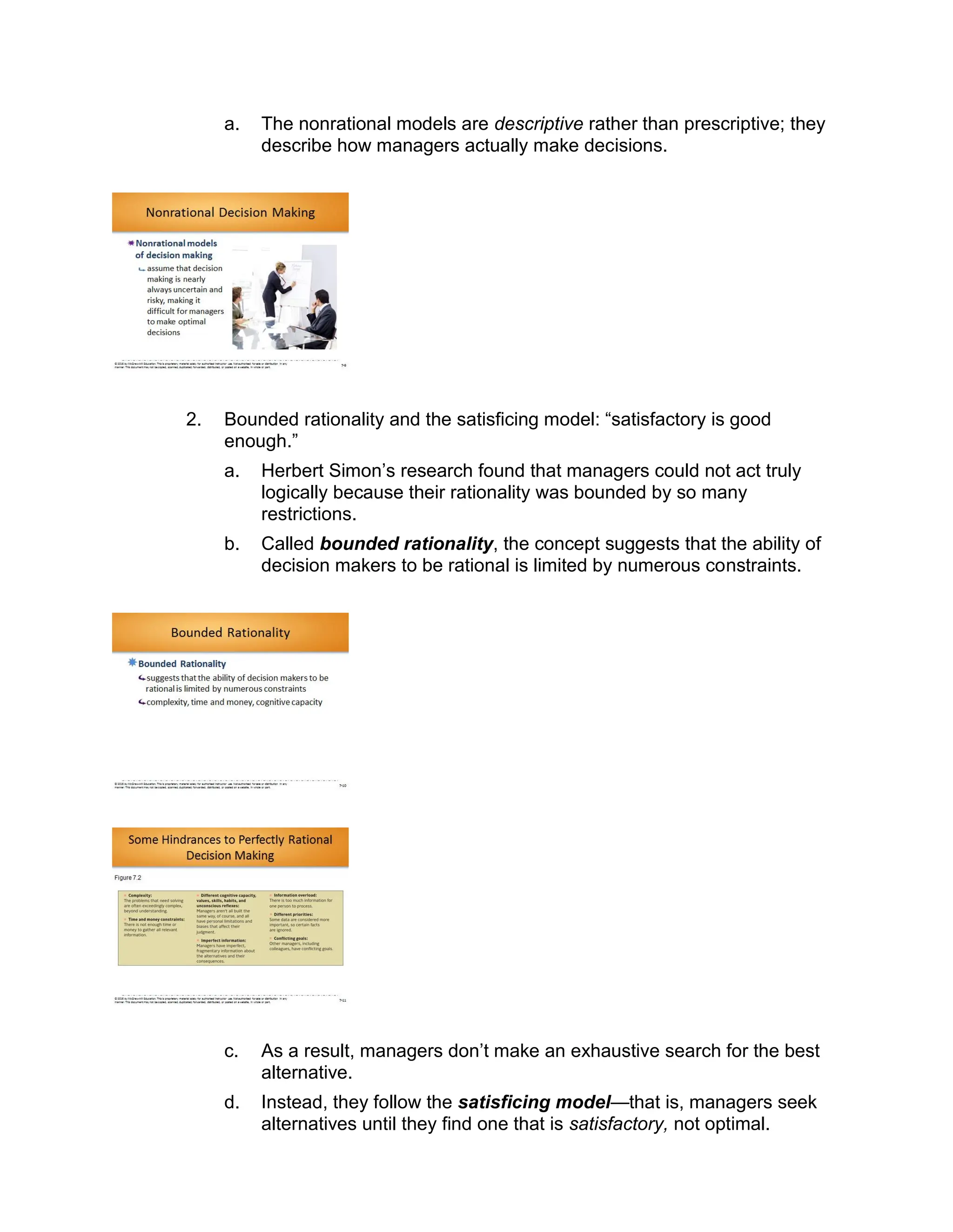 a. The nonrational models are descriptive rather than prescriptive; they
describe how managers actually make decisions.
2. Bounded rationality and the satisficing model: “satisfactory is good
enough.”
a. Herbert Simon’s research found that managers could not act truly
logically because their rationality was bounded by so many
restrictions.
b. Called bounded rationality, the concept suggests that the ability of
decision makers to be rational is limited by numerous constraints.
c. As a result, managers don’t make an exhaustive search for the best
alternative.
d. Instead, they follow the satisficing model—that is, managers seek
alternatives until they find one that is satisfactory, not optimal.
 