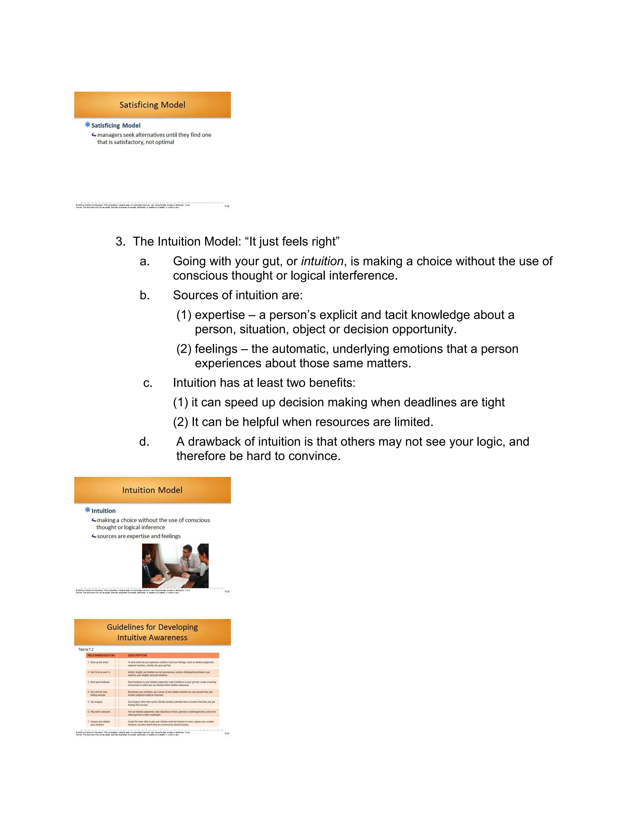 3. The Intuition Model: “It just feels right”
a. Going with your gut, or intuition, is making a choice without the use of
conscious thought or logical interference.
b. Sources of intuition are:
(1) expertise – a person’s explicit and tacit knowledge about a
person, situation, object or decision opportunity.
(2) feelings – the automatic, underlying emotions that a person
experiences about those same matters.
c. Intuition has at least two benefits:
(1) it can speed up decision making when deadlines are tight
(2) It can be helpful when resources are limited.
d. A drawback of intuition is that others may not see your logic, and
therefore be hard to convince.
 