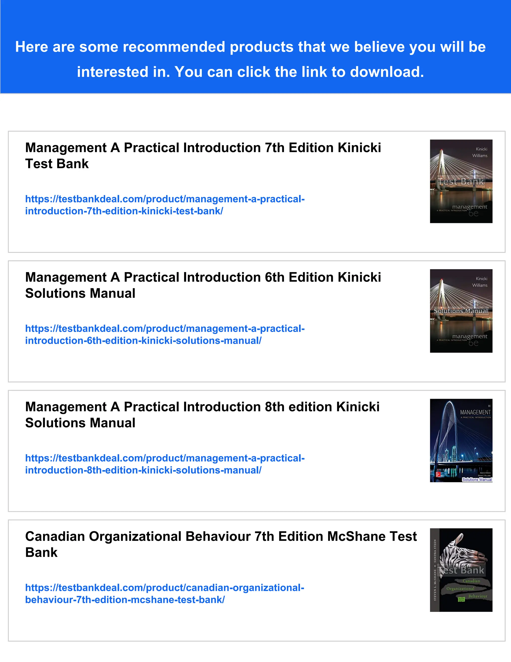 Here are some recommended products that we believe you will be
interested in. You can click the link to download.
Management A Practical Introduction 7th Edition Kinicki
Test Bank
https://testbankdeal.com/product/management-a-practical-
introduction-7th-edition-kinicki-test-bank/
Management A Practical Introduction 6th Edition Kinicki
Solutions Manual
https://testbankdeal.com/product/management-a-practical-
introduction-6th-edition-kinicki-solutions-manual/
Management A Practical Introduction 8th edition Kinicki
Solutions Manual
https://testbankdeal.com/product/management-a-practical-
introduction-8th-edition-kinicki-solutions-manual/
Canadian Organizational Behaviour 7th Edition McShane Test
Bank
https://testbankdeal.com/product/canadian-organizational-
behaviour-7th-edition-mcshane-test-bank/
 