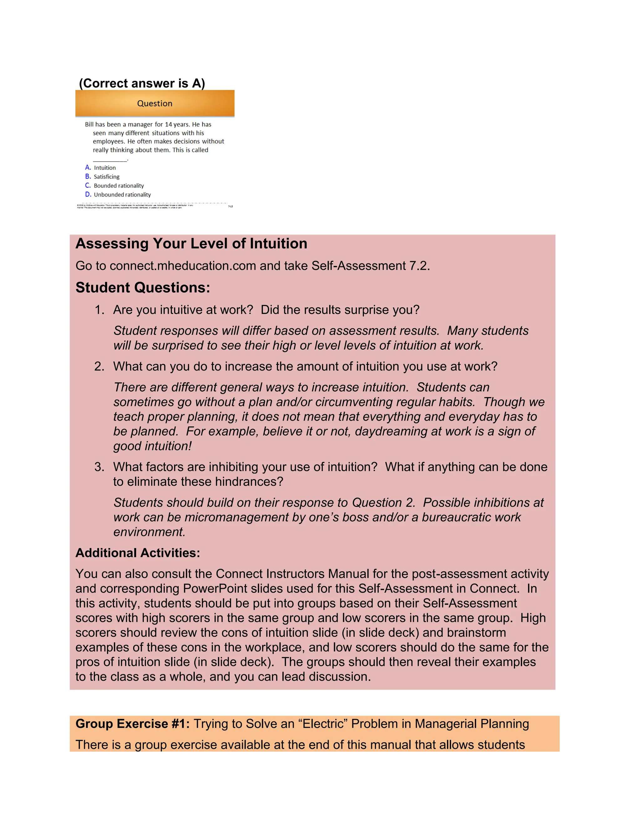 (Correct answer is A)
Assessing Your Level of Intuition
Go to connect.mheducation.com and take Self-Assessment 7.2.
Student Questions:
1. Are you intuitive at work? Did the results surprise you?
Student responses will differ based on assessment results. Many students
will be surprised to see their high or level levels of intuition at work.
2. What can you do to increase the amount of intuition you use at work?
There are different general ways to increase intuition. Students can
sometimes go without a plan and/or circumventing regular habits. Though we
teach proper planning, it does not mean that everything and everyday has to
be planned. For example, believe it or not, daydreaming at work is a sign of
good intuition!
3. What factors are inhibiting your use of intuition? What if anything can be done
to eliminate these hindrances?
Students should build on their response to Question 2. Possible inhibitions at
work can be micromanagement by one’s boss and/or a bureaucratic work
environment.
Additional Activities:
You can also consult the Connect Instructors Manual for the post-assessment activity
and corresponding PowerPoint slides used for this Self-Assessment in Connect. In
this activity, students should be put into groups based on their Self-Assessment
scores with high scorers in the same group and low scorers in the same group. High
scorers should review the cons of intuition slide (in slide deck) and brainstorm
examples of these cons in the workplace, and low scorers should do the same for the
pros of intuition slide (in slide deck). The groups should then reveal their examples
to the class as a whole, and you can lead discussion.
Group Exercise #1: Trying to Solve an “Electric” Problem in Managerial Planning
There is a group exercise available at the end of this manual that allows students
 